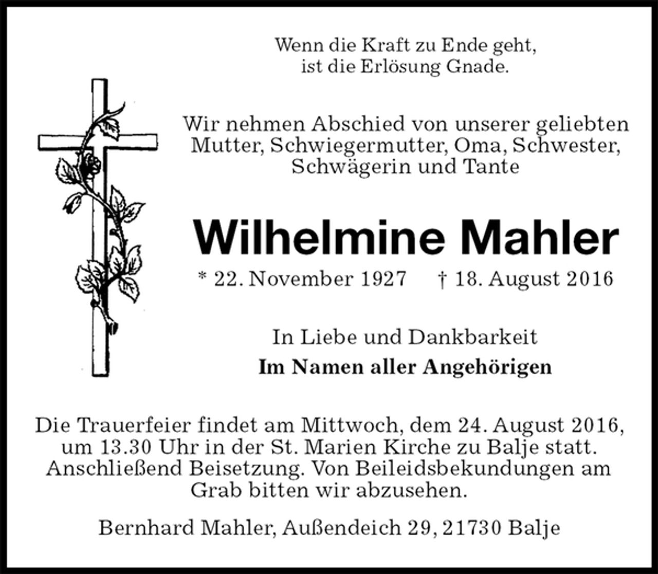 <p>Wenn die Kraft zu Ende geht,<br />ist die Erlösung Gnade.<br />Wir nehmen Abschied von unserer geliebten Mutter, Schwiegermutter, Oma, Schwester, Schwägerin und Tante<br />Wilhelmine Mahler<br />* 22. November 1927 † 18. August 2016<br />In Liebe und Dankbarkeit<br />Im Namen aller Angehörigen<br />Die Trauerfeier findet am Mittwoch, dem 24. August 2016, um 13.30 Uhr in der St. Marien Kirche zu Balje statt.<br />Anschließend Beisetzung. Von Beileidsbekundungen am Grab bitten wir abzusehen.<br />Bernhard Mahler, Außendeich 29, 21730 Balje</p>