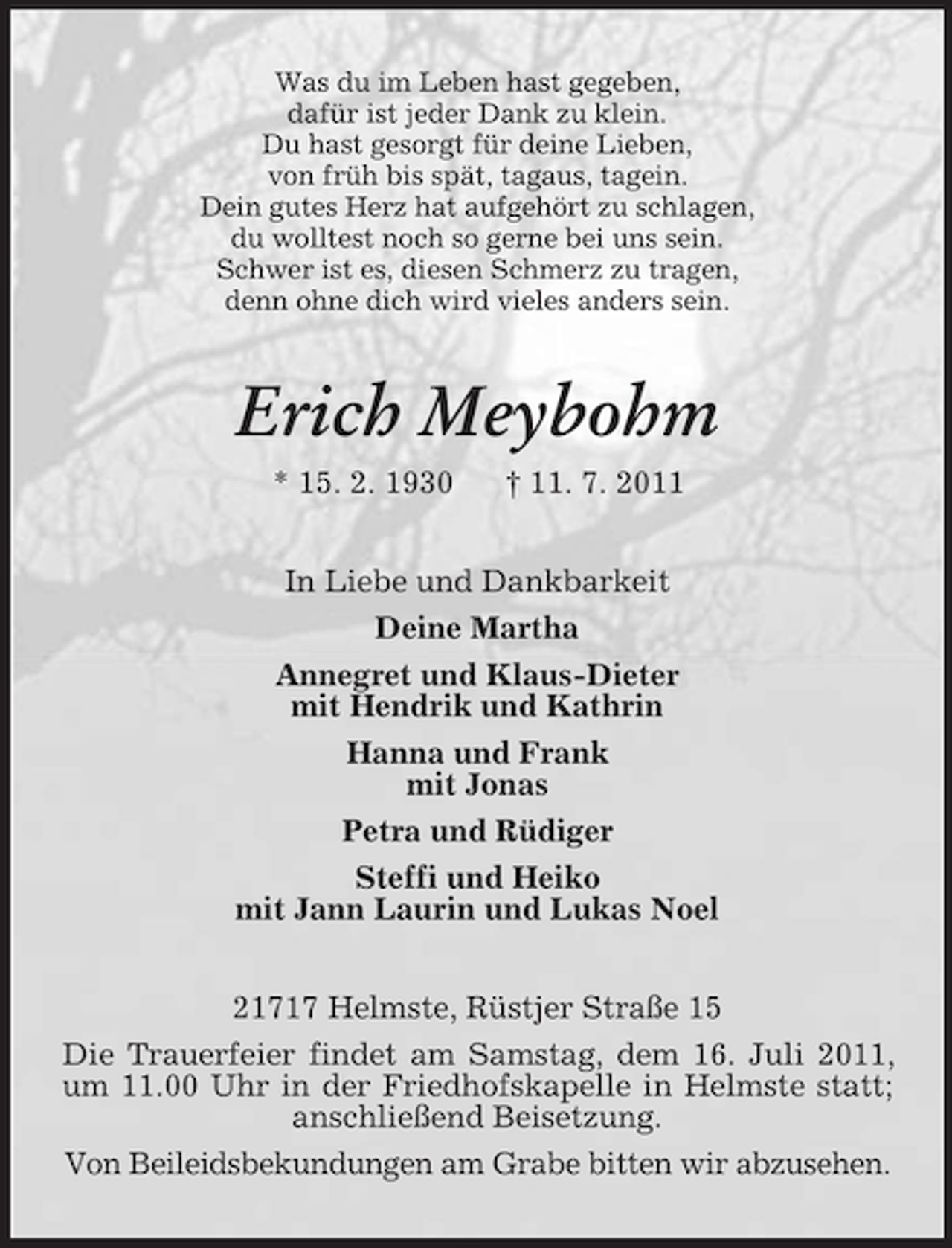 <p>Was du im Leben hast gegeben,<br />dafür ist jeder Dank zu klein.<br />Du hast gesorgt für deine Lieben,<br />von früh bis spät, tagaus, tagein.<br />Dein gutes Herz hat aufgehört zu schlagen,<br />du wolltest noch so gerne bei uns sein.<br />Schwer ist es, diesen Schmerz zu tragen,<br />denn ohne dich wird vieles anders sein.</p><p>Erich Meybohm<br />* 15. 2. 1930</p><p>† 11. 7. 2011</p><p>In Liebe und Dankbarkeit<br />Deine Martha<br />Annegret und Klaus-Dieter<br />mit Hendrik und Kathrin<br />Hanna und Frank<br />mit Jonas<br />Petra und Rüdiger<br />Steffi und Heiko<br />mit Jann Laurin und Lukas Noel<br />21717 Helmste, Rüstjer Straße 15<br />Die Trauerfeier findet am Samstag, dem 16. Juli 2011,<br />um 11.00 Uhr in der Friedhofskapelle in Helmste statt;<br />anschließend Beisetzung.<br />Von Beileidsbekundungen am Grabe bitten wir abzusehen.</p>