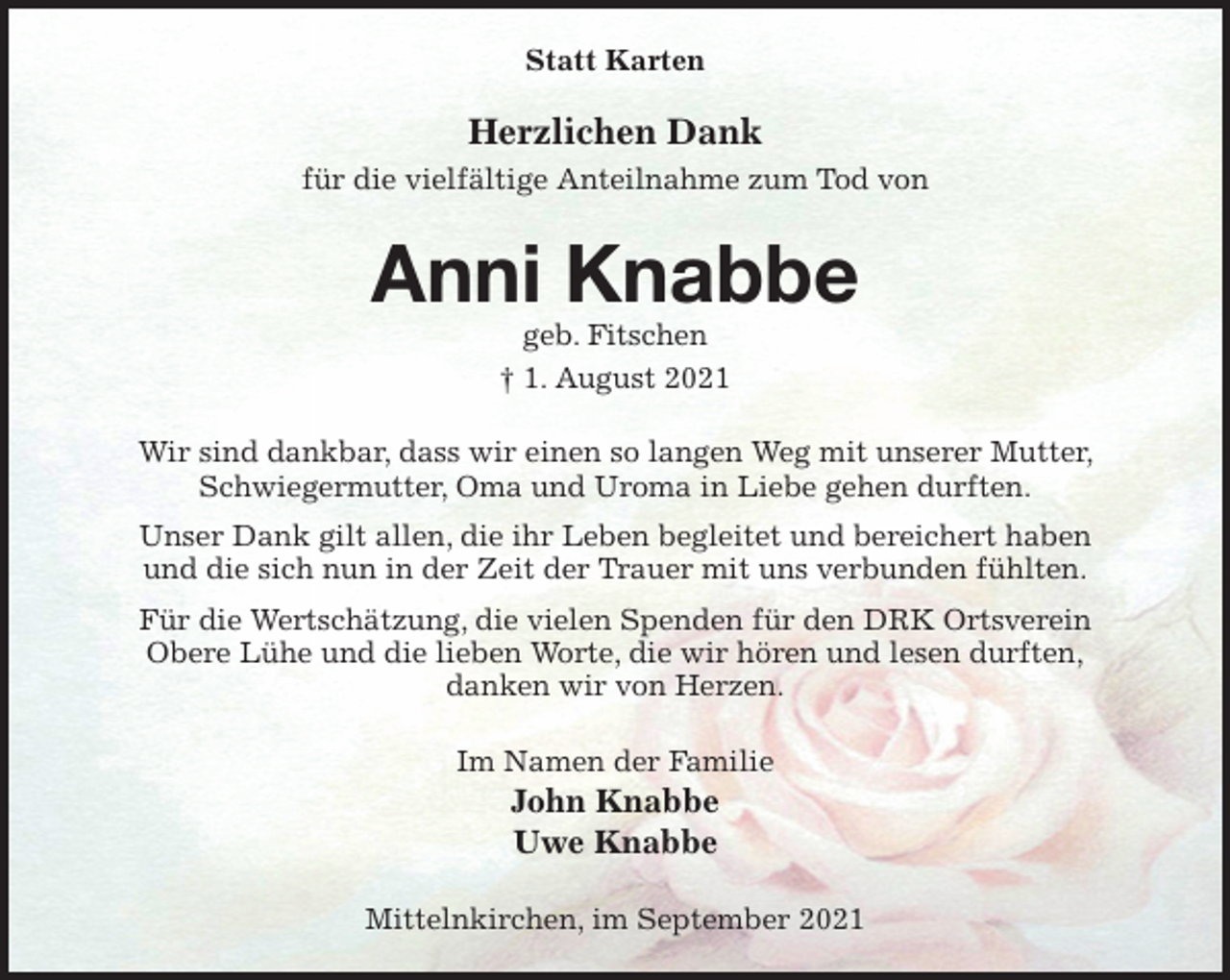 <p>Statt Karten<br />Herzlichen Dank<br />für die vielfältige Anteilnahme zum Tod von<br />Anni Knabbe<br />geb. Fitschen<br />† 1. August 2021<br />Wir sind dankbar, dass wir einen so langen Weg mit unserer Mutter, Schwiegermutter, Oma und Uroma in Liebe gehen durften.<br />Unser Dank gilt allen, die ihr Leben begleitet und bereichert haben<br />und die sich nun in der Zeit der Trauer mit uns verbunden fühlten.<br />Für die Wertschätzung, die vielen Spenden für den DRK Ortsverein<br />Obere Lühe und die lieben Worte, die wir hören und lesen durften,<br />danken wir von Herzen.<br />Im Namen der Familie<br />John Knabbe<br />Uwe Knabbe<br />Mittelnkirchen, im September 2021</p>