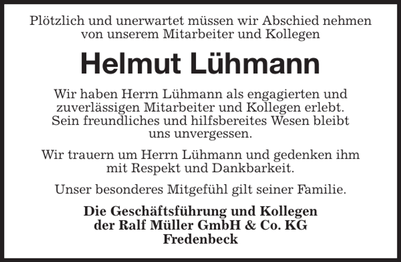 <p>Plötzlich und unerwartet müssen wir Abschied nehmen von unserem Mitarbeiter und Kollegen<br />Helmut Lühmann<br />Wir haben Herrn Lühmann als engagierten und<br />zuverlässigen Mitarbeiter und Kollegen erlebt.<br />Sein freundliches und hilfsbereites Wesen bleibt<br />uns unvergessen.<br />Wir trauern um Herrn Lühmann und gedenken ihm<br />mit Respekt und Dankbarkeit.<br />Unser besonderes Mitgefühl gilt seiner Familie.<br />Die Geschäftsführung und Kollegen<br />der Ralf Müller GmbH &amp; Co. KG<br />Fredenbeck</p>