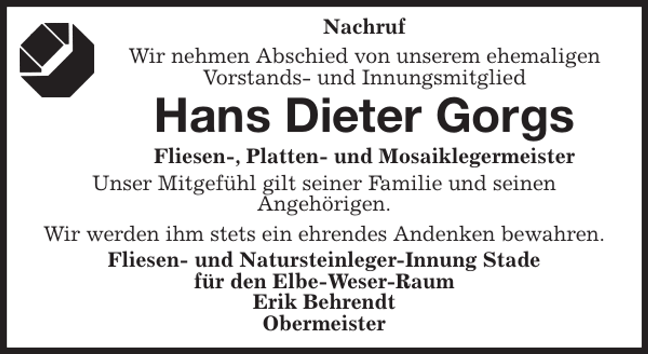 <p>Nachruf<br />Wir nehmen Abschied von unserem ehemaligen<br />Vorstands- und Innungsmitglied<br />Hans Dieter Gorgs<br />Fliesen-, Platten- und Mosaiklegermeister<br />Unser Mitgefühl gilt seiner Familie und seinen<br />Angehörigen.<br />Wir werden ihm stets ein ehrendes Andenken bewahren.<br />Fliesen- und Natursteinleger-Innung Stade<br />für den Elbe-Weser-Raum<br />Erik Behrendt<br />Obermeister</p>