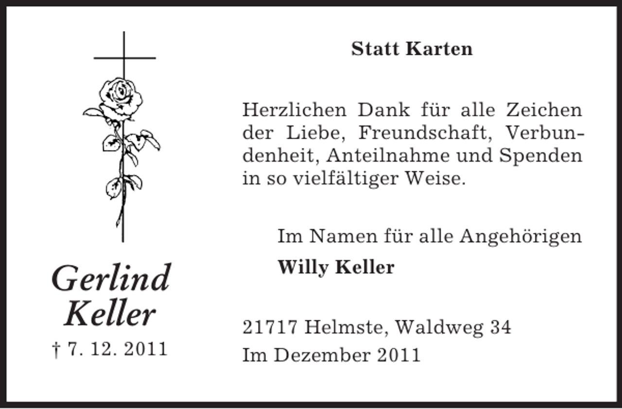 <p>Statt Karten<br />Herzlichen Dank für alle Zeichen<br />der Liebe, Freundschaft, Verbundenheit, Anteilnahme und Spenden<br />in so vielfältiger Weise.</p><p>Gerlind<br />Keller<br />† 7. 12. 2011</p><p>Im Namen für alle Angehörigen<br />Willy Keller<br />21717 Helmste, Waldweg 34<br />Im Dezember 2011</p>