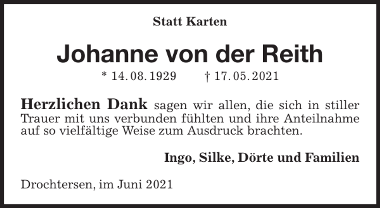 <p>Statt Karten<br />Johanne von der Reith<br />* 14. 08. 1929 † 17. 05. 2021<br />Herzlichen Dank sagen wir allen, die sich in stiller Trauer mit uns verbunden fühlten und ihre Anteilnahme auf so vielfältige Weise zum Ausdruck brachten.<br />Ingo, Silke, Dörte und Familien<br />Drochtersen, im Juni 2021</p>