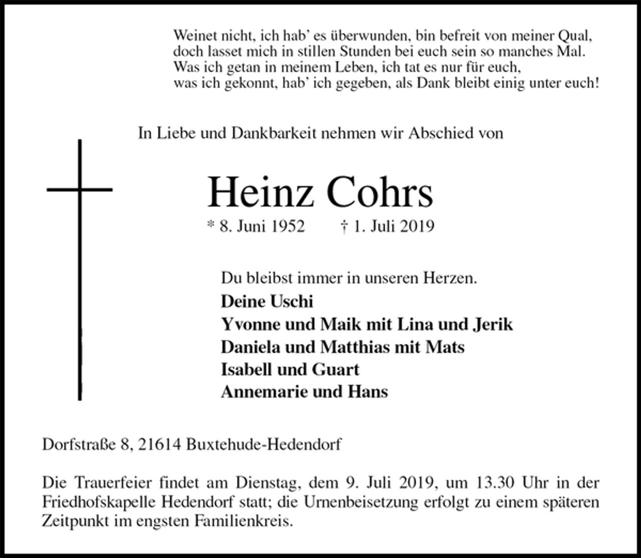 <p>Weinet nicht, ich hab’ es überwunden, bin befreit von meiner Qual,<br />doch lasset mich in stillen Stunden bei euch sein so manches Mal.<br />Was ich getan in meinem Leben, ich tat es nur für euch,<br />was ich gekonnt, hab’ ich gegeben, als Dank bleibt einig unter euch!<br />In Liebe und Dankbarkeit nehmen wir Abschied von<br />Heinz Cohrs<br />* 8. Juni 1952 † 1. Juli 2019<br />Du bleibst immer in unseren Herzen.<br />Deine Uschi<br />Yvonne und Maik mit Lina und Jerik<br />Daniela und Matthias mit Mats<br />Isabell und Guart<br />Annemarie und Hans<br />Dorfstraße 8, 21614 Buxtehude-Hedendorf</p>
<p>Die Trauerfeier findet am Dienstag, dem 9. Juli 2019, um 13.30 Uhr in der Friedhofskapelle Hedendorf statt; die Urnenbeisetzung erfolgt zu einem späteren<br />Zeitpunkt im engsten Familienkreis.</p>