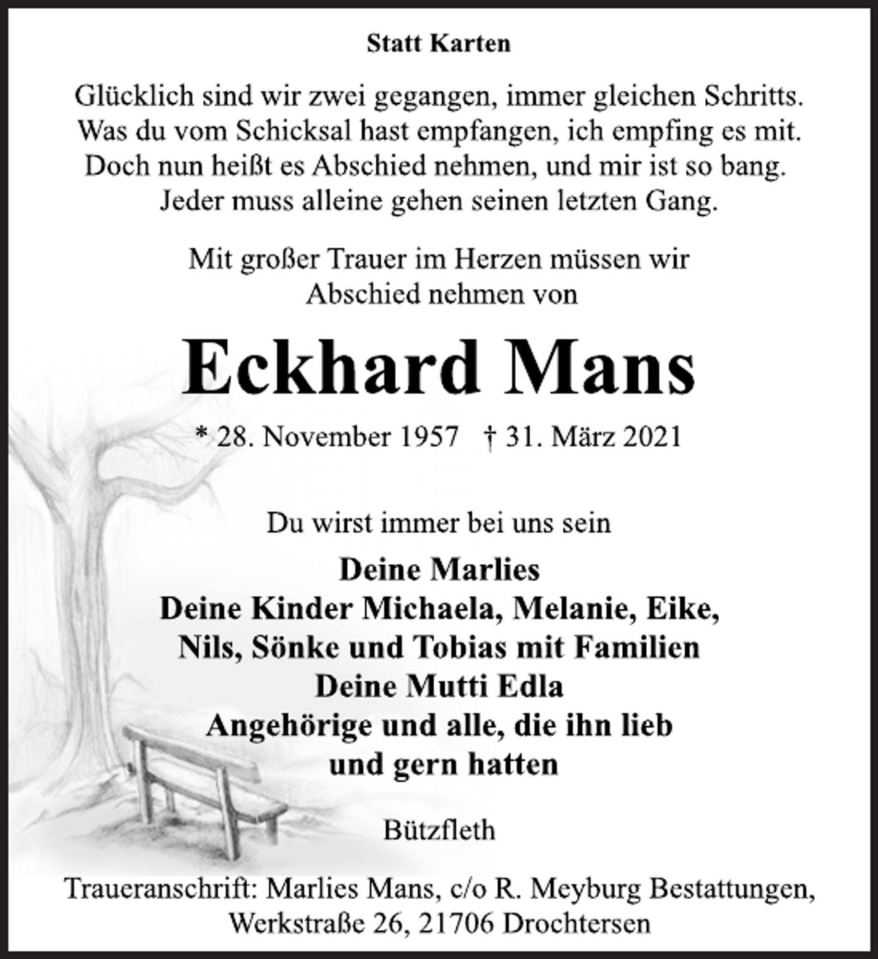 <p>Glücklich sind wir zwei gegangen, immer gleichen Schritts.<br />Was du vom Schicksal hast empfangen, ich empfing es mit.<br />Doch nun heißt es Abschied nehmen, und mir ist so bang.<br />Jeder muss alleine gehen seinen letzten Gang.<br />Mit großer Trauer im Herzen müssen wir<br />Abschied nehmen von<br />Eckhard Mans<br />* 28. November 1957 † 31. März 2021<br />Du wirst immer bei uns sein<br />Deine Marlies<br />Deine Kinder Michaela, Melanie, Eike,<br />Nils, Sönke und Tobias mit Familien<br />Deine Mutti Edla<br />Angehörige und alle, die ihn lieb<br />und gern hatten<br />Bützfleth<br />Traueranschrift: Marlies Mans, c/o R. Meyburg Bestattungen,<br />Werkstraße 26, 21706 Drochtersen</p>
