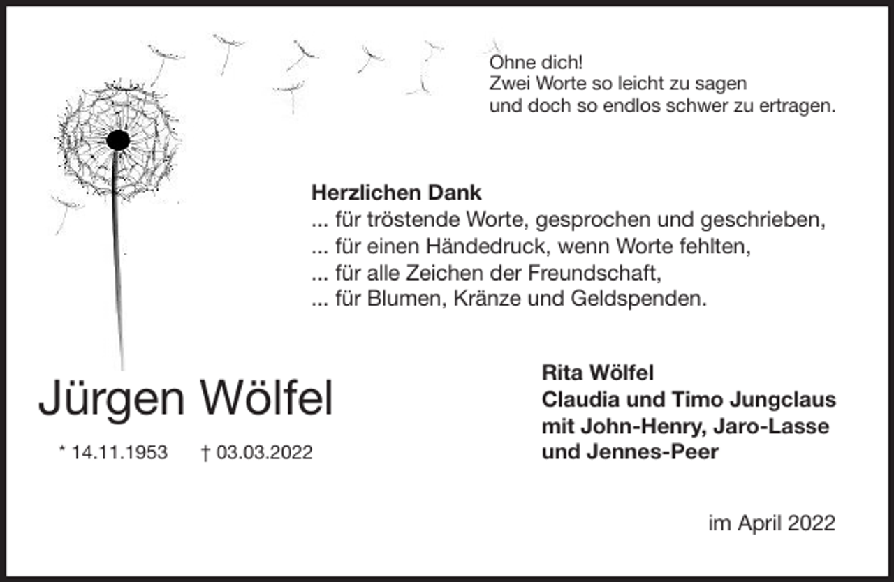 <p>Ohne dich!<br />Zwei Worte so leicht zu sagen<br />und doch so endlos schwer zu ertragen.<br />Herzlichen Dank<br />... für tröstende Worte, gesprochen und geschrieben,<br />... für einen Händedruck, wenn Worte fehlten,<br />... für alle Zeichen der Freundschaft,<br />... für Blumen, Kränze und Geldspenden.<br />Rita Wölfel<br />Claudia und Timo Jungclaus<br />mit John-Henry, Jaro-Lasse<br />und Jennes-Peer<br />im April 2022</p>
<p>Jürgen Wölfel<br />* 14.11.1953 † 03.03.2022</p>