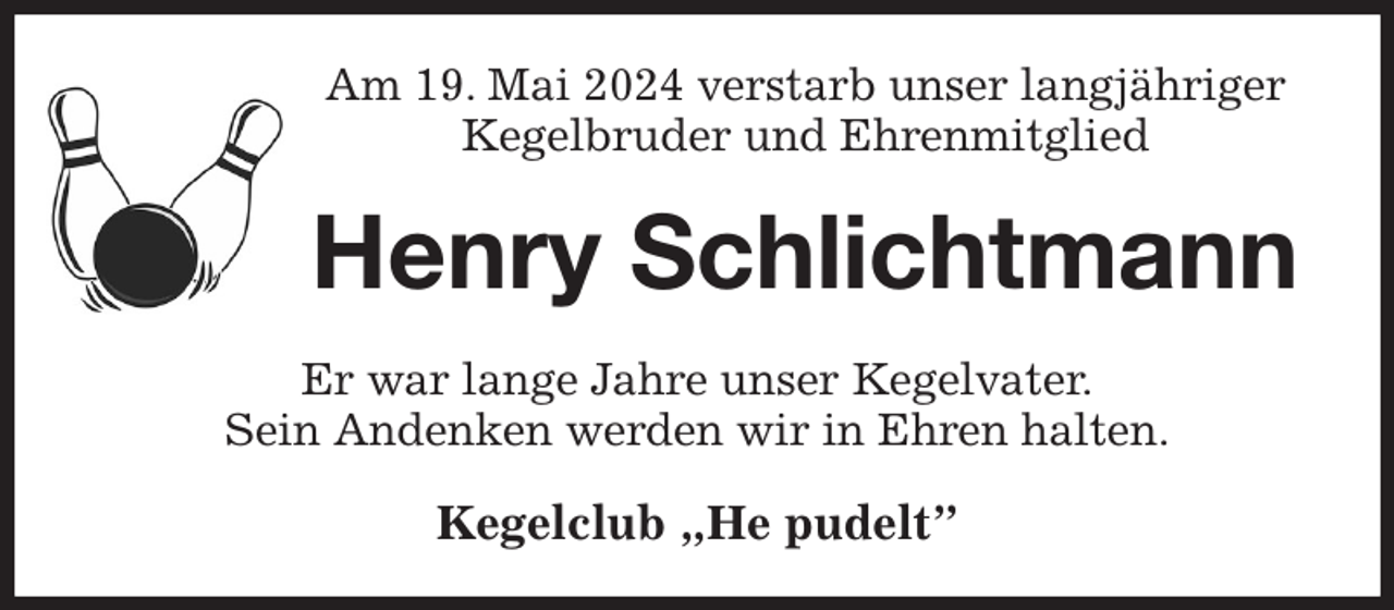 <p>Am 19. Mai 2024 verstarb unser langjähriger<br />Kegelbruder und Ehrenmitglied<br />Henry Schlichtmann<br />Er war lange Jahre unser Kegelvater.<br />Sein Andenken werden wir in Ehren halten.<br />Kegelclub „He pudelt”</p>