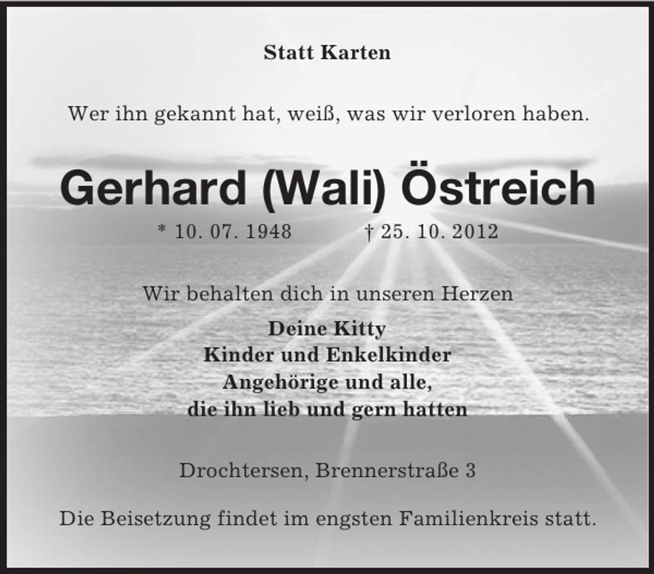 <p>Statt Karten<br />Wer ihn gekannt hat, weiß, was wir verloren haben.</p><p>Gerhard (Wali) Östreich<br />* 10. 07. 1948</p><p>† 25. 10. 2012</p><p>Wir behalten dich in unseren Herzen<br />Deine Kitty<br />Kinder und Enkelkinder<br />Angehörige und alle,<br />die ihn lieb und gern hatten<br />Drochtersen, Brennerstraße 3<br />Die Beisetzung findet im engsten Familienkreis statt.</p>