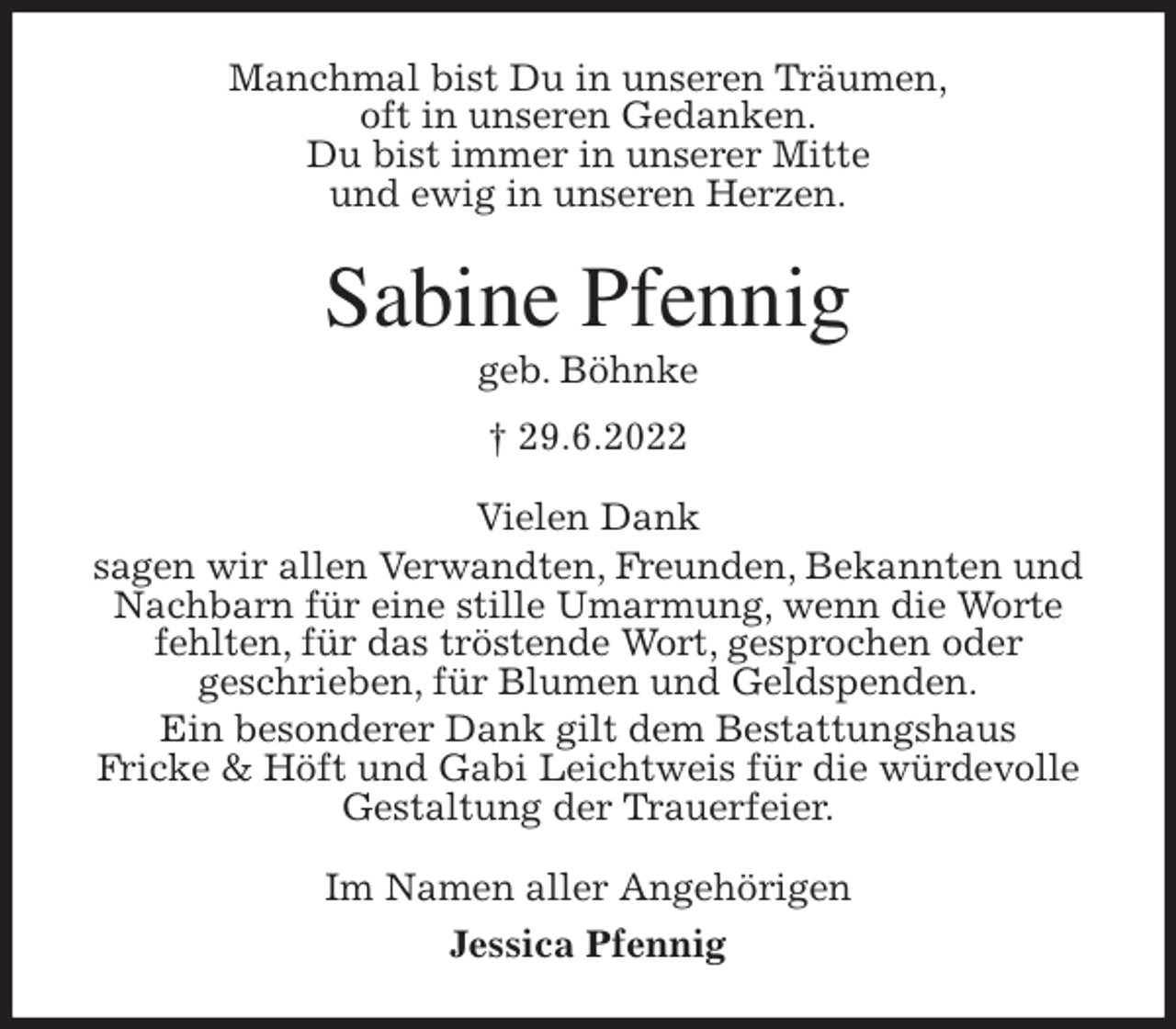 <p>Manchmal bist Du in unseren Träumen,<br />oft in unseren Gedanken.<br />Du bist immer in unserer Mitte<br />und ewig in unseren Herzen.<br />Sabine Pfennig<br />geb. Böhnke<br />† 29.6.2022<br />Vielen Dank<br />sagen wir allen Verwandten, Freunden, Bekannten und<br />Nachbarn für eine stille Umarmung, wenn die Worte fehlten, für das tröstende Wort, gesprochen oder<br />geschrieben, für Blumen und Geldspenden.<br />Ein besonderer Dank gilt dem Bestattungshaus<br />Fricke &amp; Höft und Gabi Leichtweis für die würdevolle<br />Gestaltung der Trauerfeier.<br />Im Namen aller Angehörigen<br />Jessica Pfennig</p>