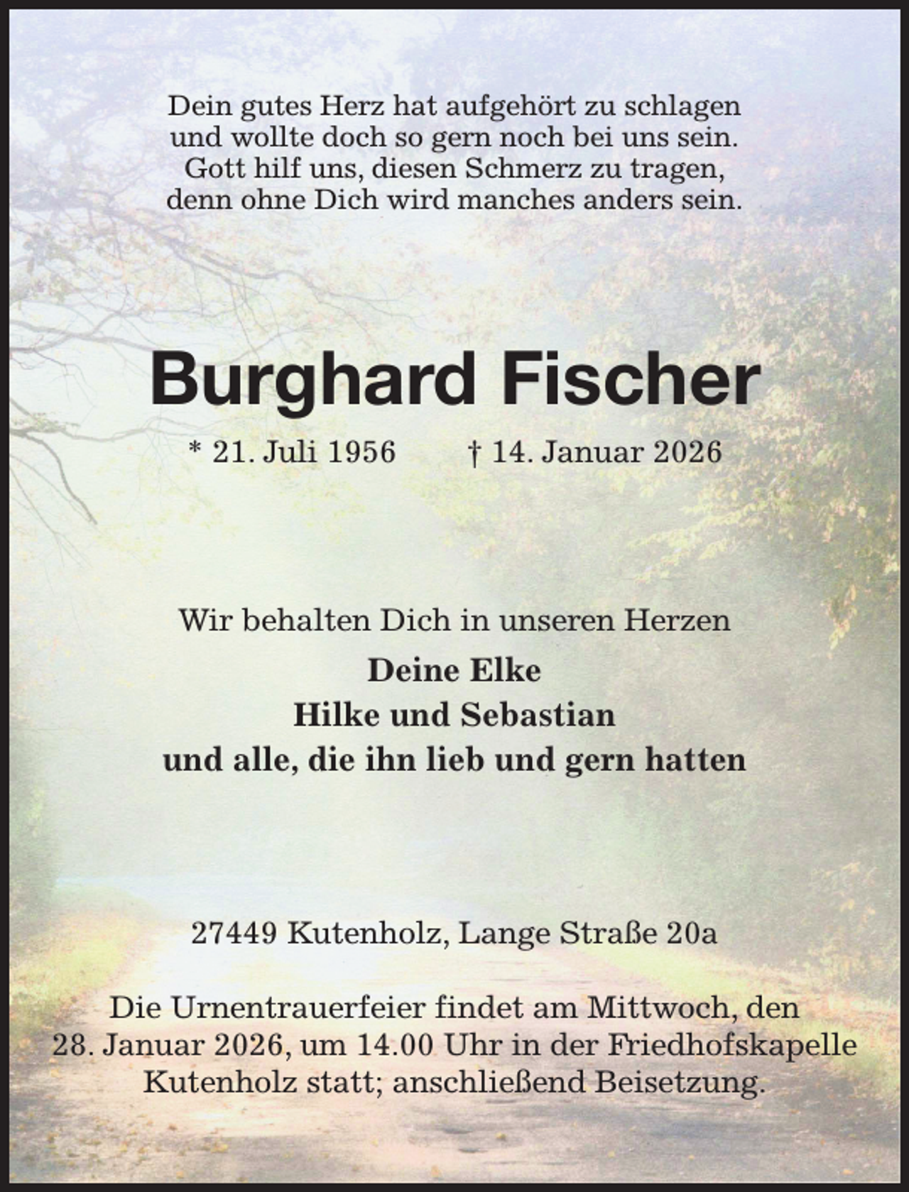 <p>Dein gutes Herz hat aufgehört zu schlagen<br />und wollte doch so gern noch bei uns sein.<br />Gott hilf uns, diesen Schmerz zu tragen,<br />denn ohne Dich wird manches anders sein.<br />Burghard Fischer<br />* 21. Juli 1956 † 14. Januar 2026<br />Wir behalten Dich in unseren Herzen<br />Deine Elke<br />Hilke und Sebastian<br />und alle, die ihn lieb und gern hatten<br />27449 Kutenholz, Lange Straße 20a</p><p>Die Urnentrauerfeier findet am Mittwoch, den<br />28. Januar 2026, um 14.00 Uhr in der Friedhofskapelle Kutenholz statt; anschließend Beisetzung.</p>