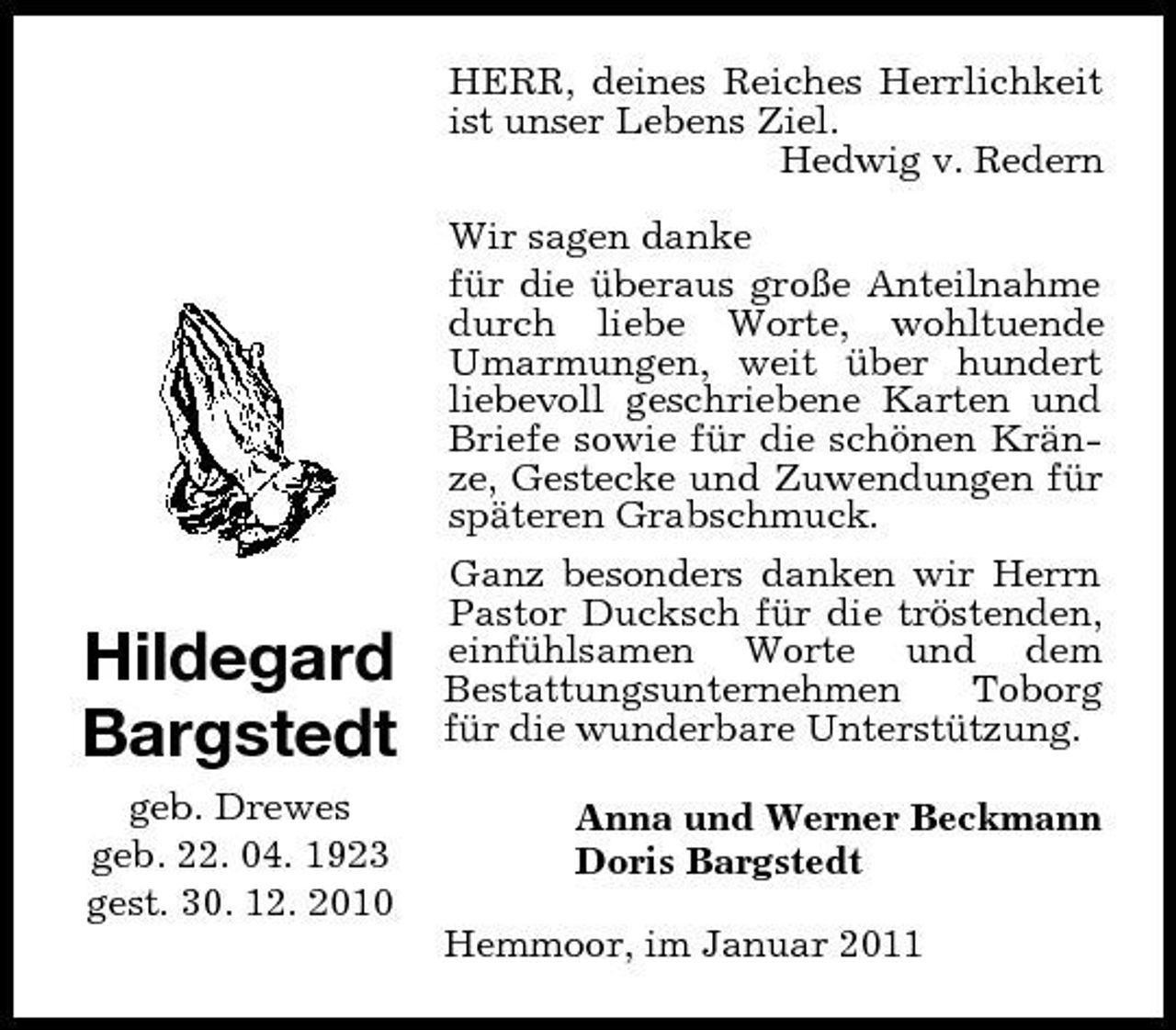 <p>HERR, deines Reiches Herrlichkeit ist unser Lebens Ziel. Hedwig v. Redern Wir sagen danke für die überaus große Anteilnahme durch liebe Worte, wohltuende Umarmungen, weit über hundert liebevoll geschriebene Karten und Briefe sowie für die schönen Kränze, Gestecke und Zuwendungen für späteren Grabschmuck. Ganz besonders danken wir Herrn Pastor Ducksch für die tröstenden, einfühlsamen Worte und dem Bestattungsunternehmen Toborg für die wunderbare Unterstützung. Anna und Werner Beckmann Doris Bargstedt Hemmoor, im Januar 2011</p><p>Hildegard Bargstedt<br />geb. Drewes geb. 22. 04. 1923 gest. 30. 12. 2010</p>