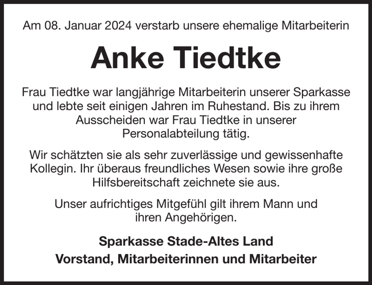 <p>Am 08. Januar 2024 verstarb unsere ehemalige Mitarbeiterin<br />Anke Tiedtke<br />Frau Tiedtke war langjährige Mitarbeiterin unserer Sparkasse und lebte seit einigen Jahren im Ruhestand. Bis zu ihrem<br />Ausscheiden war Frau Tiedtke in unserer<br />Personalabteilung tätig.<br />Wir schätzten sie als sehr zuverlässige und gewissenhafte<br />Kollegin. Ihr überaus freundliches Wesen sowie ihre große<br />Hilfsbereitschaft zeichnete sie aus.<br />Unser aufrichtiges Mitgefühl gilt ihrem Mann und<br />ihren Angehörigen.<br />Sparkasse Stade-Altes Land<br />Vorstand, Mitarbeiterinnen und Mitarbeiter</p>
