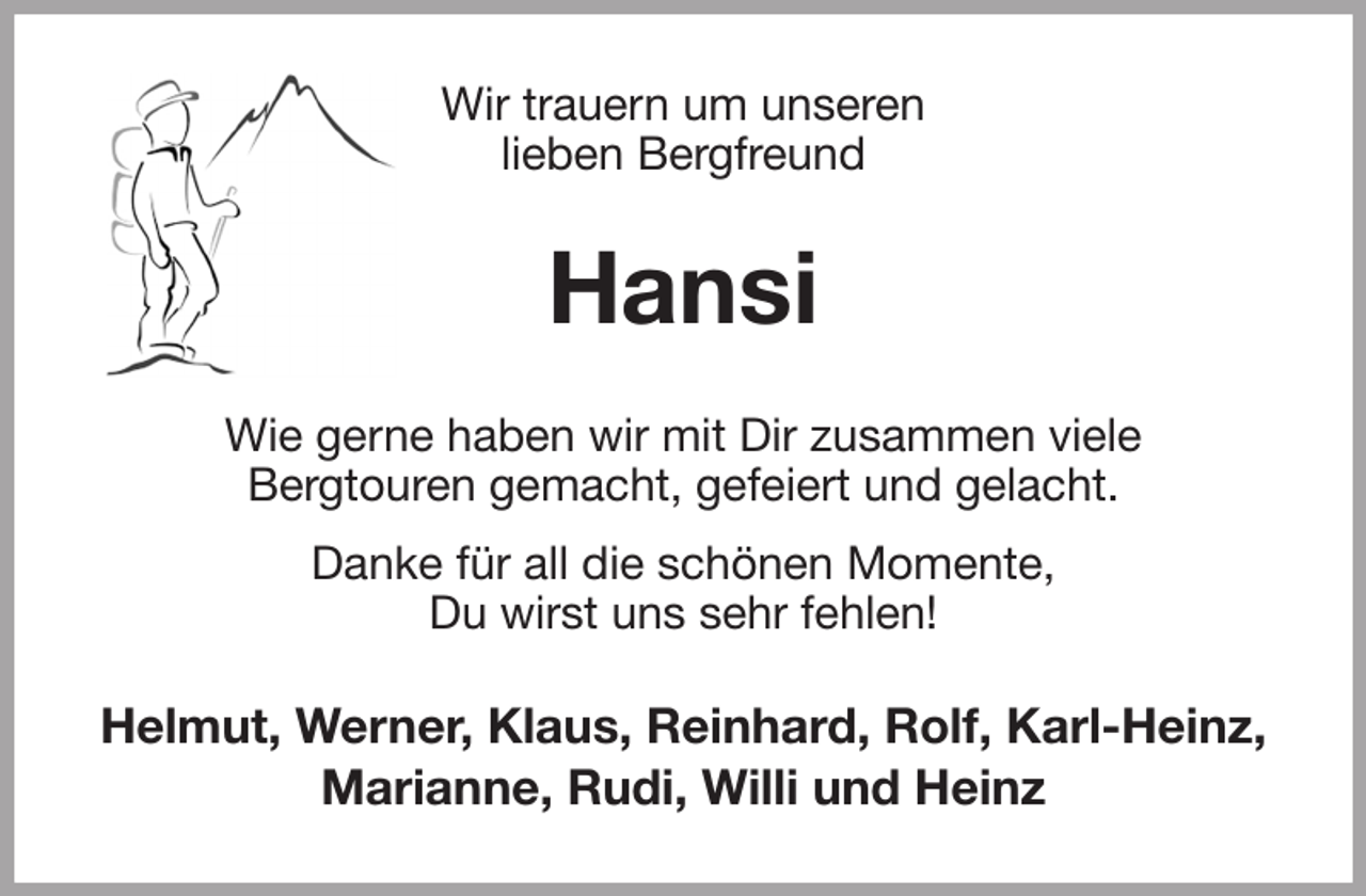<p>Wir trauern um unseren<br />lieben Bergfreund<br />Hansi<br />Wie gerne haben wir mit Dir zusammen viele<br />Bergtouren gemacht, gefeiert und gelacht.<br />Danke für all die schönen Momente,<br />Du wirst uns sehr fehlen!<br />Helmut, Werner, Klaus, Reinhard, Rolf, Karl-Heinz, Marianne, Rudi, Willi und Heinz</p>