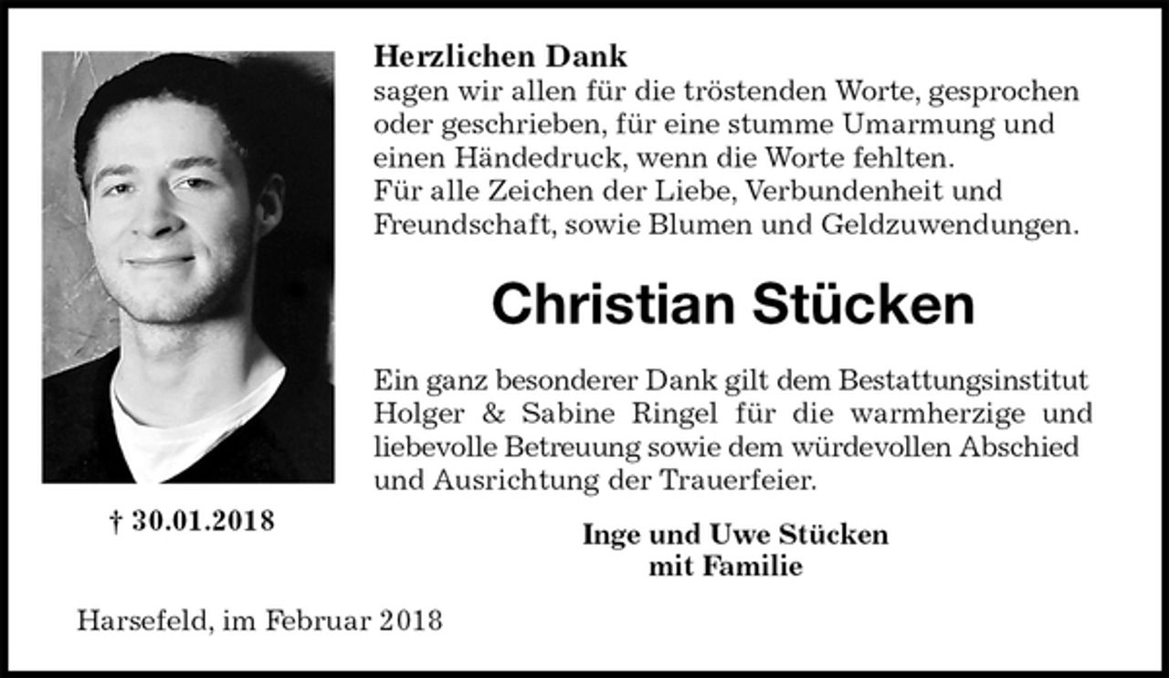 <p>Herzlichen Dank<br />sagen wir allen für die tröstenden Worte, gesprochen oder geschrieben, für eine stumme Umarmung und einen Händedruck, wenn die Worte fehlten.<br />Für alle Zeichen der Liebe, Verbundenheit und Freundschaft, sowie Blumen und Geldzuwendungen.<br />Christian Stücken<br />Ein ganz besonderer Dank gilt dem Bestattungsinstitut Holger &amp; Sabine Ringel für die warmherzige und<br />liebevolle Betreuung sowie dem würdevollen Abschied und Ausrichtung der Trauerfeier.<br />Inge und Uwe Stücken<br />mit Familie<br />Harsefeld, im Februar 2018<br />† 30.01.2018</p>