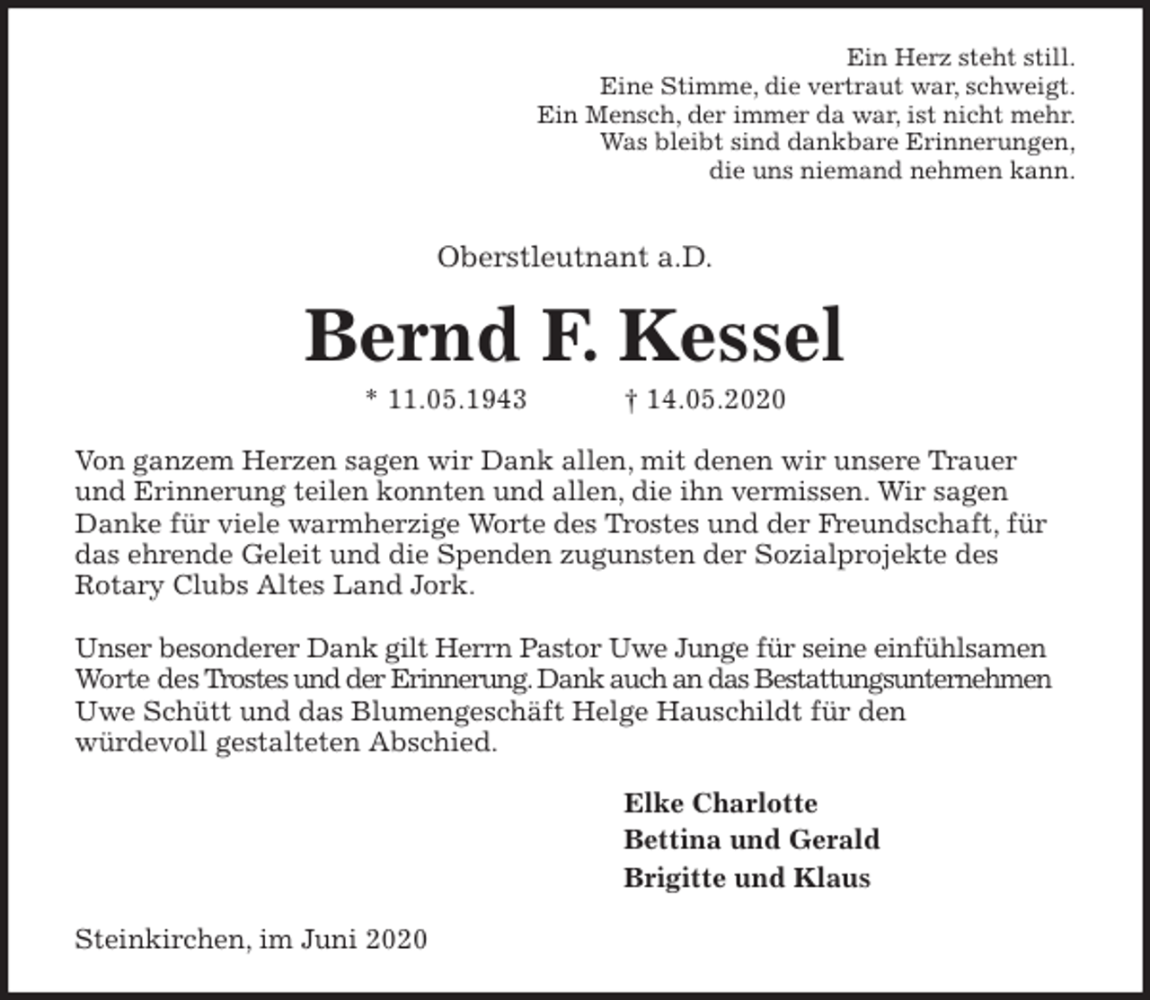 <p>Ein Herz steht still.<br />Eine Stimme, die vertraut war, schweigt.<br />Ein Mensch, der immer da war, ist nicht mehr.<br />Was bleibt sind dankbare Erinnerungen,<br />die uns niemand nehmen kann.</p>
<p>Oberstleutnant a.D.<br />Bernd F. Kessel<br />* 11.05.1943 † 14.05.2020<br />Von ganzem Herzen sagen wir Dank allen, mit denen wir unsere Trauer und Erinnerung teilen konnten und allen, die ihn vermissen. Wir sagen Danke für viele warmherzige Worte des Trostes und der Freundschaft, für das ehrende Geleit und die Spenden zugunsten der Sozialprojekte des<br />Rotary Clubs Altes Land Jork.</p>
<p>Unser besonderer Dank gilt Herrn Pastor Uwe Junge für seine einfühlsamen Worte des Trostes und der Erinnerung. Dank auch an das Bestattungsunternehmen Uwe Schütt und das Blumengeschäft Helge Hauschildt für den<br />würdevoll gestalteten Abschied.<br />Elke Charlotte<br />Bettina und Gerald<br />Brigitte und Klaus<br />Steinkirchen, im Juni 2020</p>