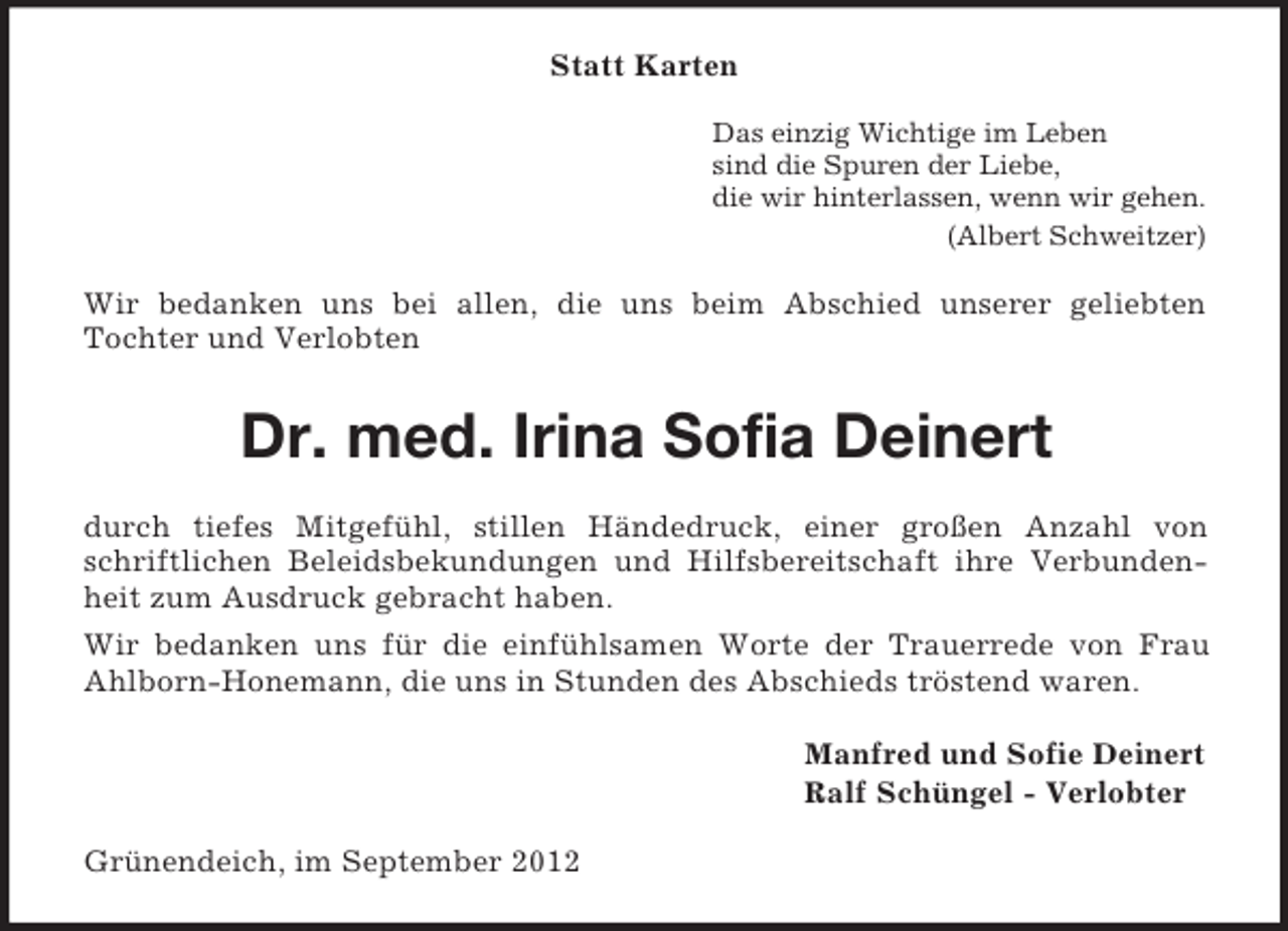 <p>Statt Karten<br />Das einzig Wichtige im Leben<br />sind die Spuren der Liebe,<br />die wir hinterlassen, wenn wir gehen.<br />(Albert Schweitzer)</p>
<p>Wir bedanken uns bei allen, die uns beim Abschied unserer geliebten<br />Tochter und Verlobten</p>
<p>Dr. med. Irina Sofia Deinert<br />durch tiefes Mitgefühl, stillen Händedruck, einer großen Anzahl von<br />schriftlichen Beleidsbekundungen und Hilfsbereitschaft ihre Verbundenheit zum Ausdruck gebracht haben.<br />Wir bedanken uns für die einfühlsamen Worte der Trauerrede von Frau<br />Ahlborn-Honemann, die uns in Stunden des Abschieds tröstend waren.<br />Manfred und Sofie Deinert<br />Ralf Schüngel - Verlobter<br />Grünendeich, im September 2012</p>