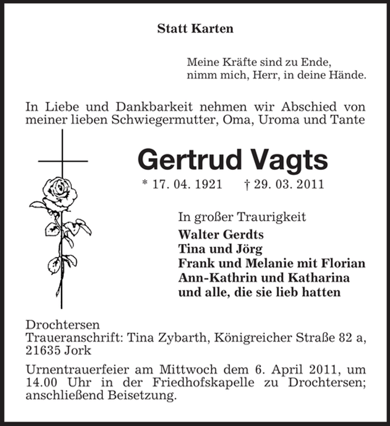 <p>Statt Karten<br />Meine Kräfte sind zu Ende, nimm mich, Herr, in deine Hände.</p><p>In Liebe und Dankbarkeit nehmen wir Abschied von meiner lieben Schwiegermutter, Oma, Uroma und Tante</p><p>Gertrud Vagts<br />* 17. 04. 1921 † 29. 03. 2011 In großer Traurigkeit Walter Gerdts Tina und Jörg Frank und Melanie mit Florian Ann-Kathrin und Katharina und alle, die sie lieb hatten Drochtersen Traueranschrift: Tina Zybarth, Königreicher Straße 82 a, 21635 Jork Urnentrauerfeier am Mittwoch dem 6. April 2011, um 14.00 Uhr in der Friedhofskapelle zu Drochtersen; anschließend Beisetzung.</p>