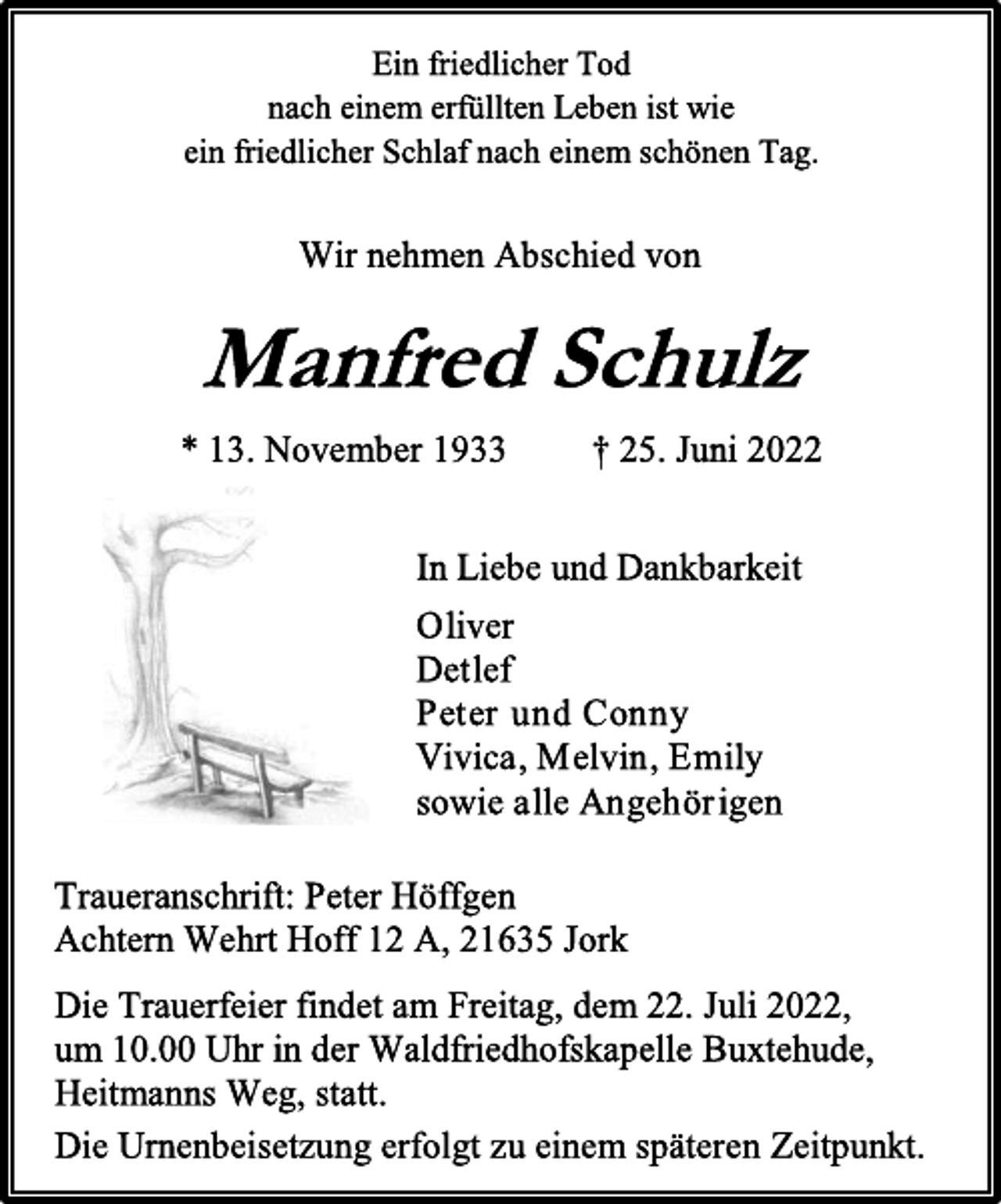 <p>Ein friedlicher Tod<br />nach einem erfüllten Leben ist wie<br />ein friedlicher Schlaf nach einem schönen Tag.<br />Wir nehmen Abschied von<br />Manfred Schulz<br />* 13. November 1933 † 25. Juni 2022<br />In Liebe und Dankbarkeit<br />Oliver<br />Detlef<br />Peter und Conny<br />Vivica, Melvin, Emily<br />sowie alle Angehörigen<br />Traueranschrift: Peter Höffgen<br />Achtern Wehrt Hoff 12 A, 21635 Jork<br />Die Trauerfeier findet am Freitag, dem 22. Juli 2022,<br />um 10.00 Uhr in der Waldfriedhofskapelle Buxtehude,<br />Heitmanns Weg, statt.<br />Die Urnenbeisetzung erfolgt zu einem späteren Zeitpunkt.</p>