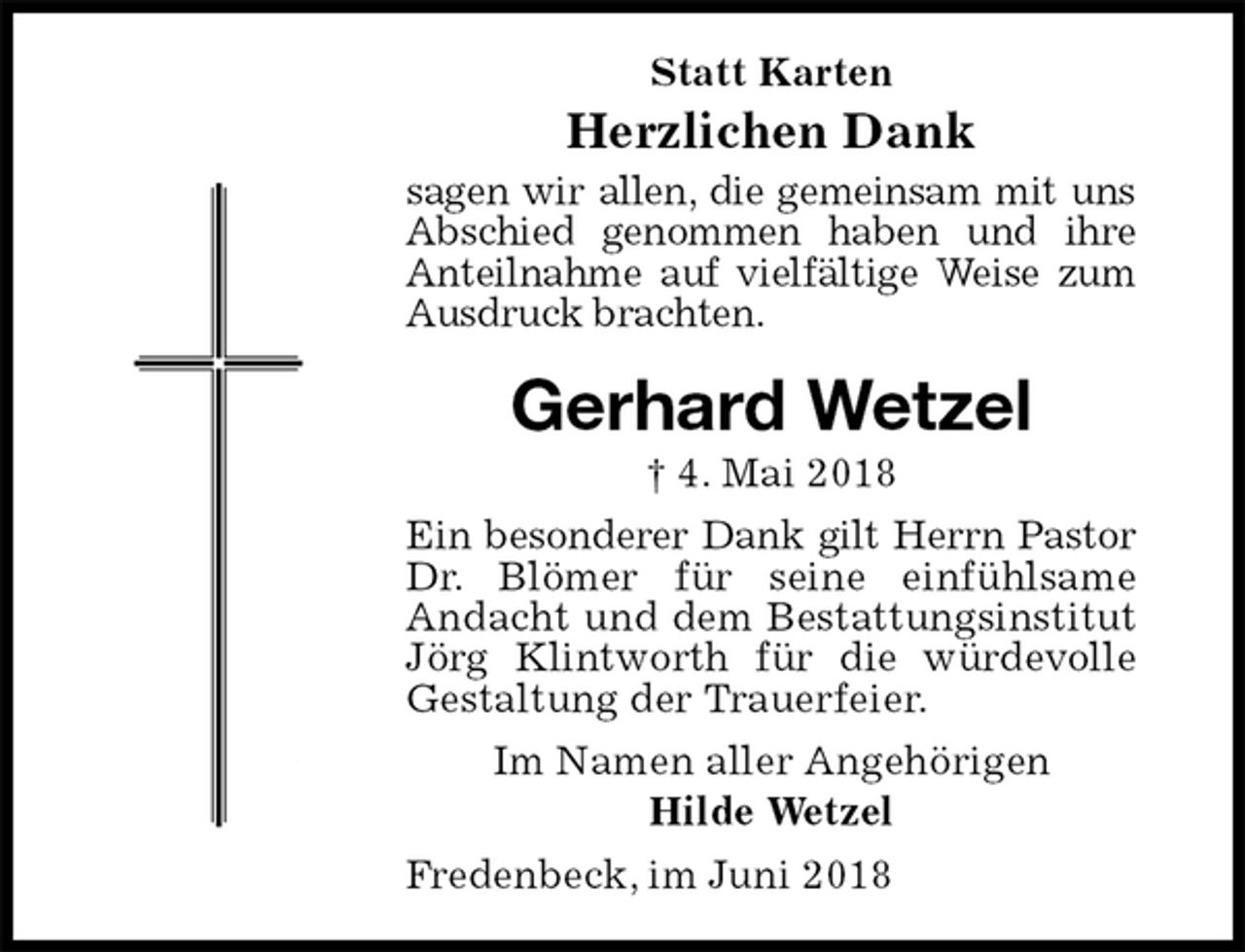 <p>Statt Karten<br />Herzlichen Dank<br />sagen wir allen, die gemeinsam mit uns<br />Abschied genommen haben und ihre<br />Anteilnahme auf vielfältige Weise zum<br />Ausdruck brachten.<br />Gerhard Wetzel<br />† 4. Mai 2018<br />Ein besonderer Dank gilt Herrn Pastor Dr. Blömer für seine einfühlsame<br />Andacht und dem Bestattungsinstitut Jörg Klintworth für die würdevolle<br />Gestaltung der Trauerfeier.<br />Im Namen aller Angehörigen<br />Hilde Wetzel<br />Fredenbeck, im Juni 2018</p>