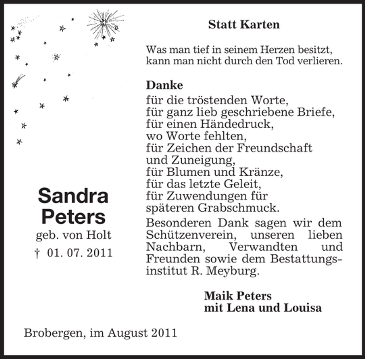 <p>Statt Karten<br />Was man tief in seinem Herzen besitzt,<br />kann man nicht durch den Tod verlieren.</p><p>Sandra<br />Peters<br />geb. von Holt<br />† 01. 07. 2011</p><p>Danke<br />für die tröstenden Worte,<br />für ganz lieb geschriebene Briefe,<br />für einen Händedruck,<br />wo Worte fehlten,<br />für Zeichen der Freundschaft<br />und Zuneigung,<br />für Blumen und Kränze,<br />für das letzte Geleit,<br />für Zuwendungen für<br />späteren Grabschmuck.<br />Besonderen Dank sagen wir dem<br />Schützenverein, unseren lieben<br />Nachbarn,<br />Verwandten<br />und<br />Freunden sowie dem Bestattungsinstitut R. Meyburg.<br />Maik Peters<br />mit Lena und Louisa</p><p>Brobergen, im August 2011</p>