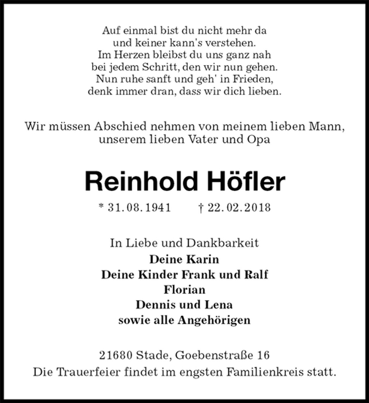 <p>Auf einmal bist du nicht mehr da<br />und keiner kann's verstehen.<br />Im Herzen bleibst du uns ganz nah<br />bei jedem Schritt, den wir nun gehen.<br />Nun ruhe sanft und geh' in Frieden,<br />denk immer dran, dass wir dich lieben.<br />Wir müssen Abschied nehmen von meinem lieben Mann,<br />unserem lieben Vater und Opa<br />Reinhold Höfler<br />* 31. 08. 1941 † 22. 02. 2018<br />In Liebe und Dankbarkeit<br />Deine Karin<br />Deine Kinder Frank und Ralf<br />Florian<br />Dennis und Lena<br />sowie alle Angehörigen<br />21680 Stade, Goebenstraße 16<br />Die Trauerfeier findet im engsten Familienkreis statt.</p>