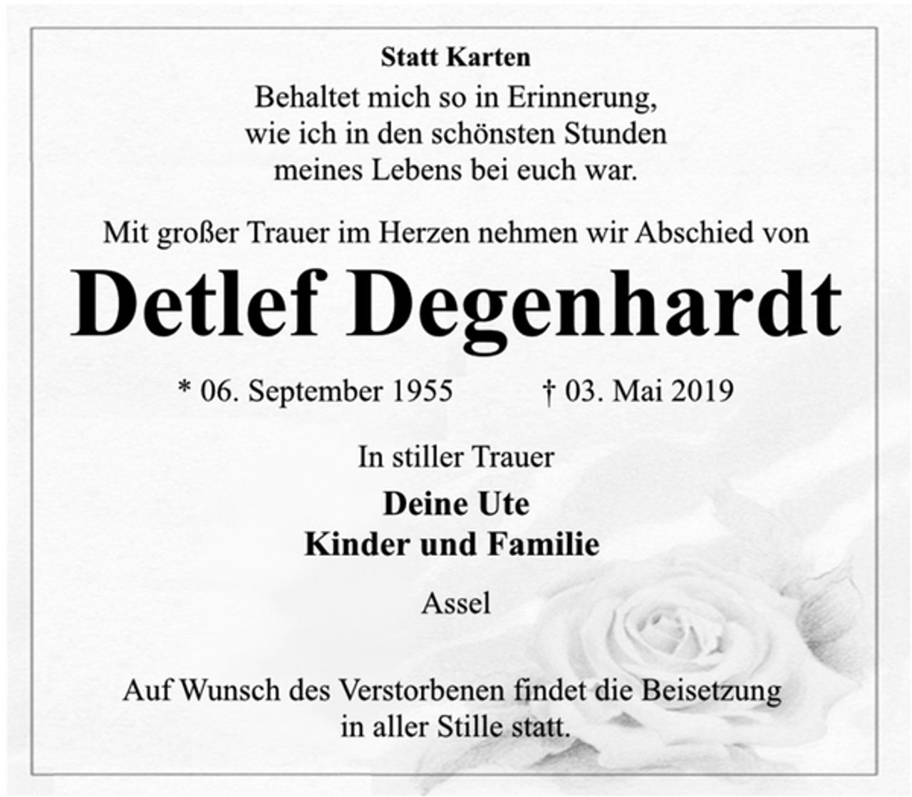 <p>Statt Karten<br />Behaltet mich so in Erinnerung,<br />wie ich in den schönsten Stunden<br />meines Lebens bei euch war.<br />Mit großer Trauer im Herzen nehmen wir Abschied von<br />Detlef Degenhardt<br />* 06. September 1955 † 03. Mai 2019<br />In stiller Trauer<br />Deine Ute<br />Kinder und Familie<br />Assel<br />Auf Wunsch des Verstorbenen findet die Beisetzung<br />in aller Stille statt.</p>