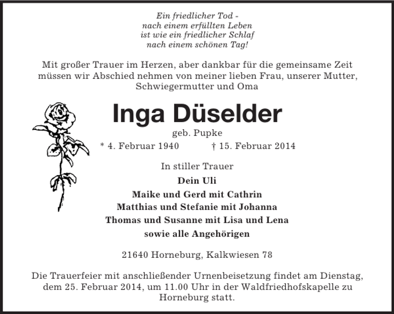 <p>Ein friedlicher Tod -<br />nach einem erfüllten Leben<br />ist wie ein friedlicher Schlaf<br />nach einem schönen Tag!<br />Mit großer Trauer im Herzen, aber dankbar für die gemeinsame Zeit<br />müssen wir Abschied nehmen von meiner lieben Frau, unserer Mutter, Schwiegermutter und Oma<br />Inga Düselder<br />geb. Pupke<br />* 4. Februar 1940 † 15. Februar 2014<br />In stiller Trauer<br />Dein Uli<br />Maike und Gerd mit Cathrin<br />Matthias und Stefanie mit Johanna<br />Thomas und Susanne mit Lisa und Lena<br />sowie alle Angehörigen<br />21640 Horneburg, Kalkwiesen 78</p><p>Die Trauerfeier mit anschließender Urnenbeisetzung findet am Dienstag, dem 25. Februar 2014, um 11.00 Uhr in der Waldfriedhofskapelle zu<br />Horneburg statt.</p>