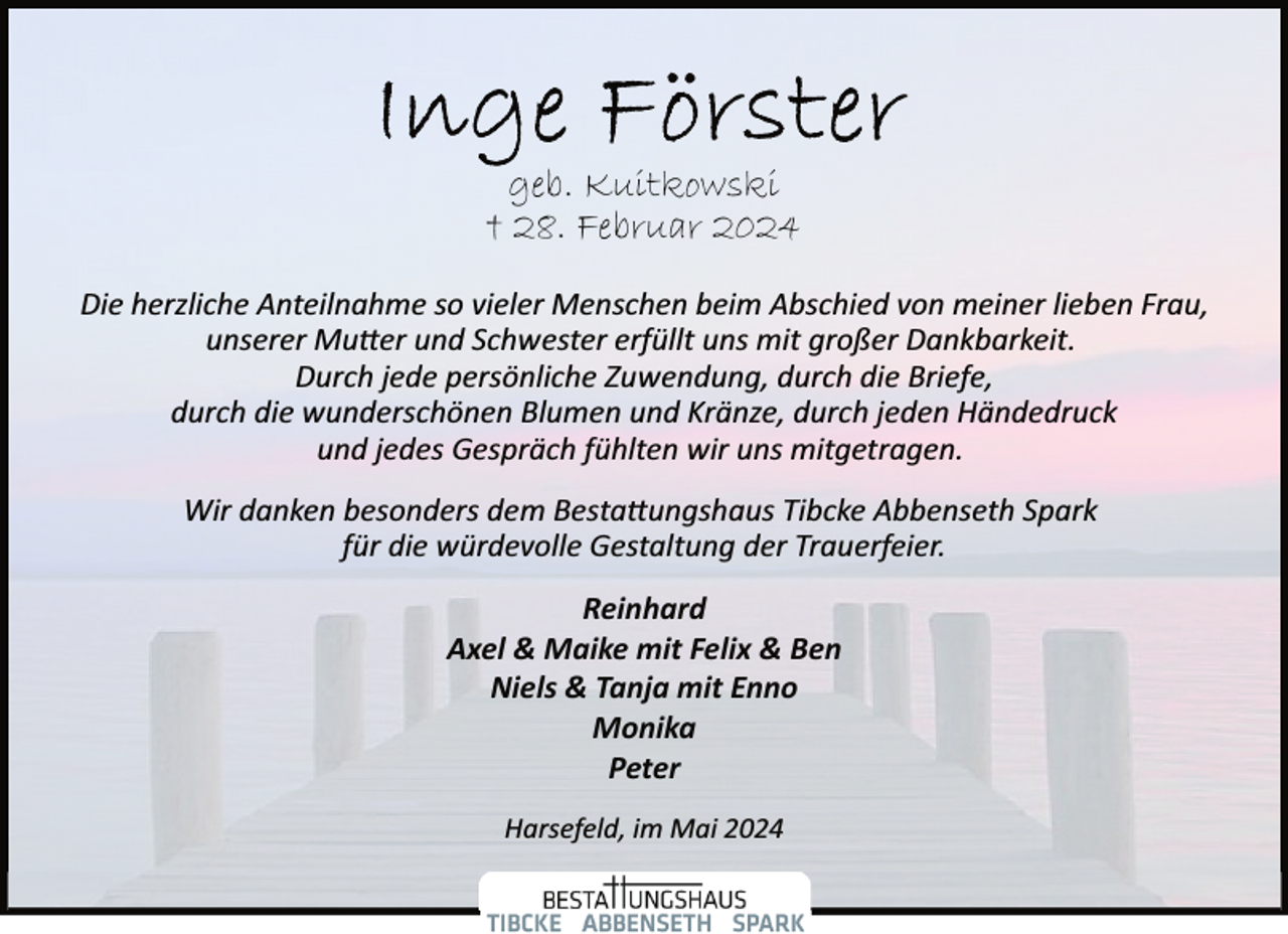 <p>geb. Kuitkowski<br />† 28. Februar 2024<br />Die herzliche Anteilnahme so vieler Menschen beim Abschied von meiner lieben Frau,<br />unserer Mutter und Schwester erfüllt uns mit großer Dankbarkeit.<br />Durch jede persönliche Zuwendung, durch die Briefe,<br />durch die wunderschönen Blumen und Kränze, durch jeden Händedruck<br />und jedes Gespräch fühlten wir uns mitgetragen.<br />Wir danken besonders dem Bestattungshaus Tibcke Abbenseth Spark<br />für die würdevolle Gestaltung der Trauerfeier.<br />Reinhard<br />Axel &amp; Maike mit Felix &amp; Ben<br />Niels &amp; Tanja mit Enno<br />Monika<br />Peter<br />Harsefeld, im Mai 2024</p>