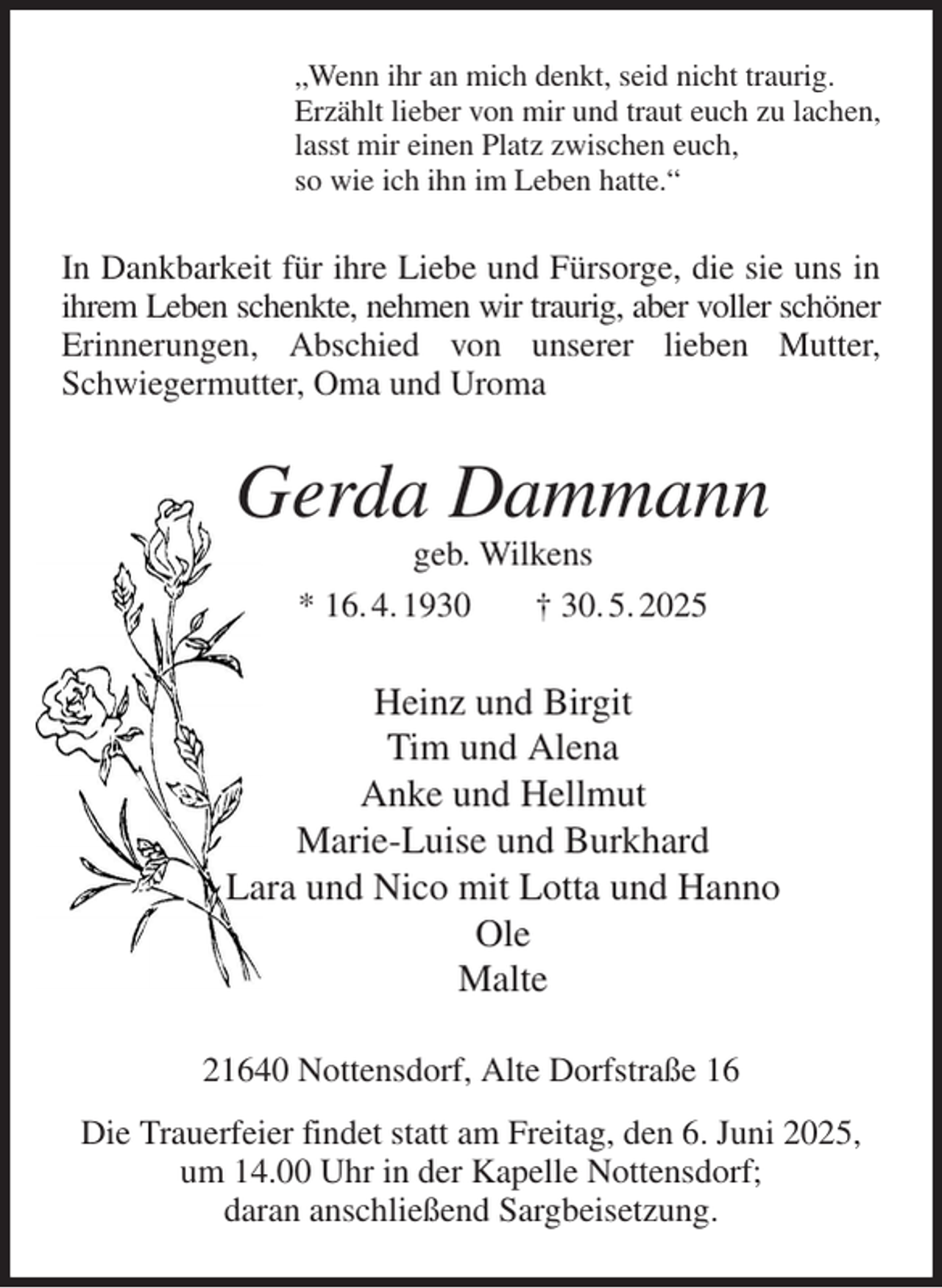 <p>„Wenn ihr an mich denkt, seid nicht traurig.<br />Erzählt lieber von mir und traut euch zu lachen,<br />lasst mir einen Platz zwischen euch,<br />so wie ich ihn im Leben hatte.“<br />In Dankbarkeit für ihre Liebe und Fürsorge, die sie uns in ihrem Leben schenkte, nehmen wir traurig, aber voller schöner Erinnerungen, Abschied von unserer lieben Mutter, Schwiegermutter, Oma und Uroma<br />Gerda Dammann<br />geb. Wilkens<br />* 16. 4. 1930 † 30. 5. 2025<br />Heinz und Birgit<br />Tim und Alena<br />Anke und Hellmut<br />Marie-Luise und Burkhard<br />Lara und Nico mit Lotta und Hanno<br />Ole<br />Malte<br />21640 Nottensdorf, Alte Dorfstraße 16<br />Die Trauerfeier findet statt am Freitag, den 6. Juni 2025, um 14.00 Uhr in der Kapelle Nottensdorf;<br />daran anschließend Sargbeisetzung.</p>