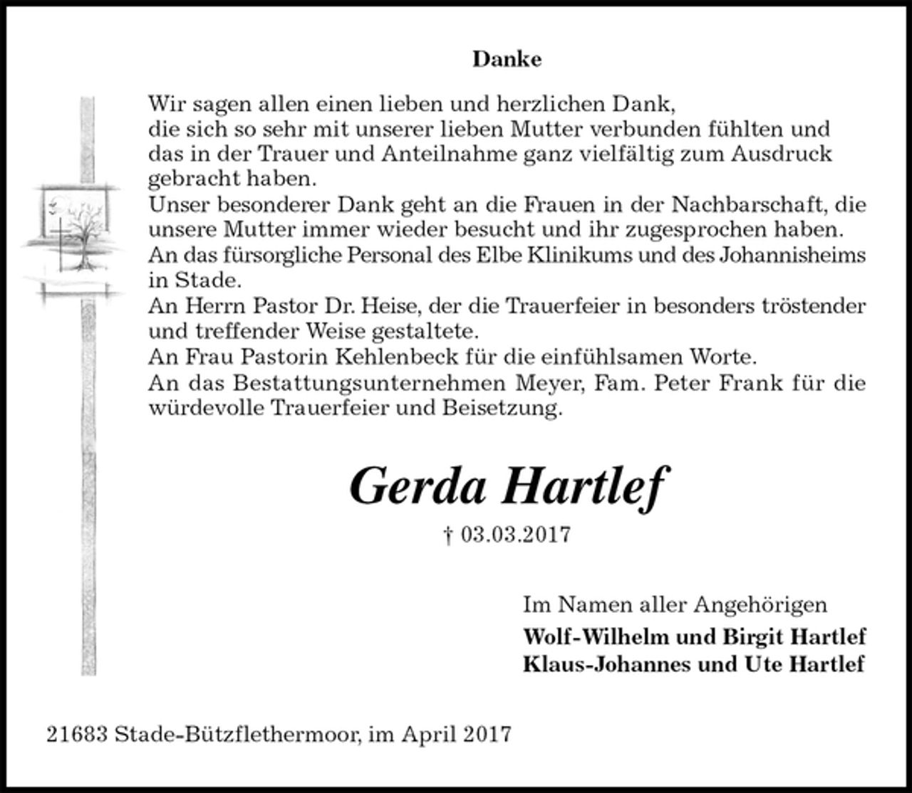 <p>Danke<br />Wir sagen allen einen lieben und herzlichen Dank,<br />die sich so sehr mit unserer lieben Mutter verbunden fühlten und das in der Trauer und Anteilnahme ganz vielfältig zum Ausdruck gebracht haben.<br />Unser besonderer Dank geht an die Frauen in der Nachbarschaft, die<br />unsere Mutter immer wieder besucht und ihr zugesprochen haben.<br />An das fürsorgliche Personal des Elbe Klinikums und des Johannisheims<br />in Stade.<br />An Herrn Pastor Dr. Heise, der die Trauerfeier in besonders tröstender<br />und treffender Weise gestaltete.<br />An Frau Pastorin Kehlenbeck für die einfühlsamen Worte.<br />An das Bestattungsunternehmen Meyer, Fam. Peter Frank für die<br />würdevolle Trauerfeier und Beisetzung.<br />Gerda Hartlef<br />† 03.03.2017<br />Im Namen aller Angehörigen<br />Wolf-Wilhelm und Birgit Hartlef<br />Klaus-Johannes und Ute Hartlef<br />21683 Stade-Bützflethermoor, im April 2017</p>