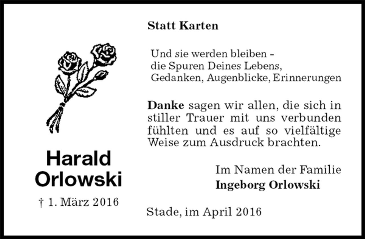 <p>Statt Karten<br />Und sie werden bleiben -<br />die Spuren Deines Lebens,<br />Gedanken, Augenblicke, Erinnerungen<br />Danke sagen wir allen, die sich in stiller Trauer mit uns verbunden fühlten und es auf so vielfältige Weise zum Ausdruck brachten.<br />Im Namen der Familie<br />Ingeborg Orlowski<br />Stade, im April 2016<br />Harald<br />Orlowski<br />† 1. März 2016</p>