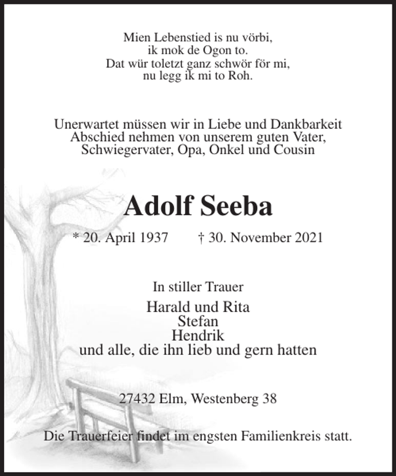 <p>Mien Lebenstied is nu vörbi,<br />ik mok de Ogon to.<br />Dat wür toletzt ganz schwör för mi,<br />nu legg ik mi to Roh.<br />Unerwartet müssen wir in Liebe und Dankbarkeit<br />Abschied nehmen von unserem guten Vater,<br />Schwiegervater, Opa, Onkel und Cousin<br />Adolf Seeba<br />* 20. April 1937 † 30. November 2021<br />In stiller Trauer<br />Harald und Rita<br />Stefan<br />Hendrik<br />und alle, die ihn lieb und gern hatten<br />27432 Elm, Westenberg 38<br />Die Trauerfeier findet im engsten Familienkreis statt.</p>