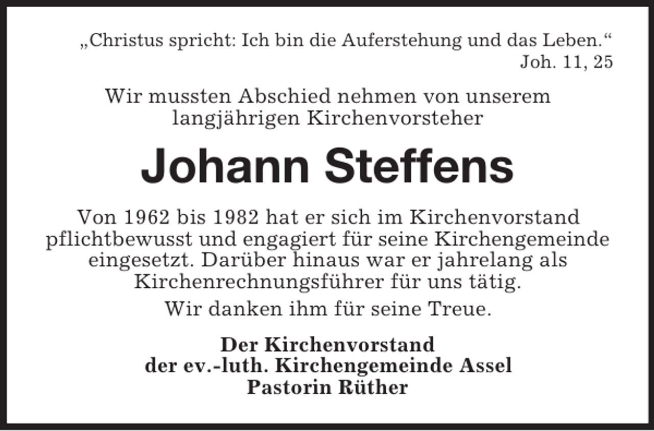 <p>„Christus spricht: Ich bin die Auferstehung und das Leben.“<br />Joh. 11, 25</p><p>Wir mussten Abschied nehmen von unserem<br />langjährigen Kirchenvorsteher</p><p>Johann Steffens<br />Von 1962 bis 1982 hat er sich im Kirchenvorstand<br />pflichtbewusst und engagiert für seine Kirchengemeinde<br />eingesetzt. Darüber hinaus war er jahrelang als<br />Kirchenrechnungsführer für uns tätig.<br />Wir danken ihm für seine Treue.<br />Der Kirchenvorstand<br />der ev.-luth. Kirchengemeinde Assel<br />Pastorin Rüther</p>