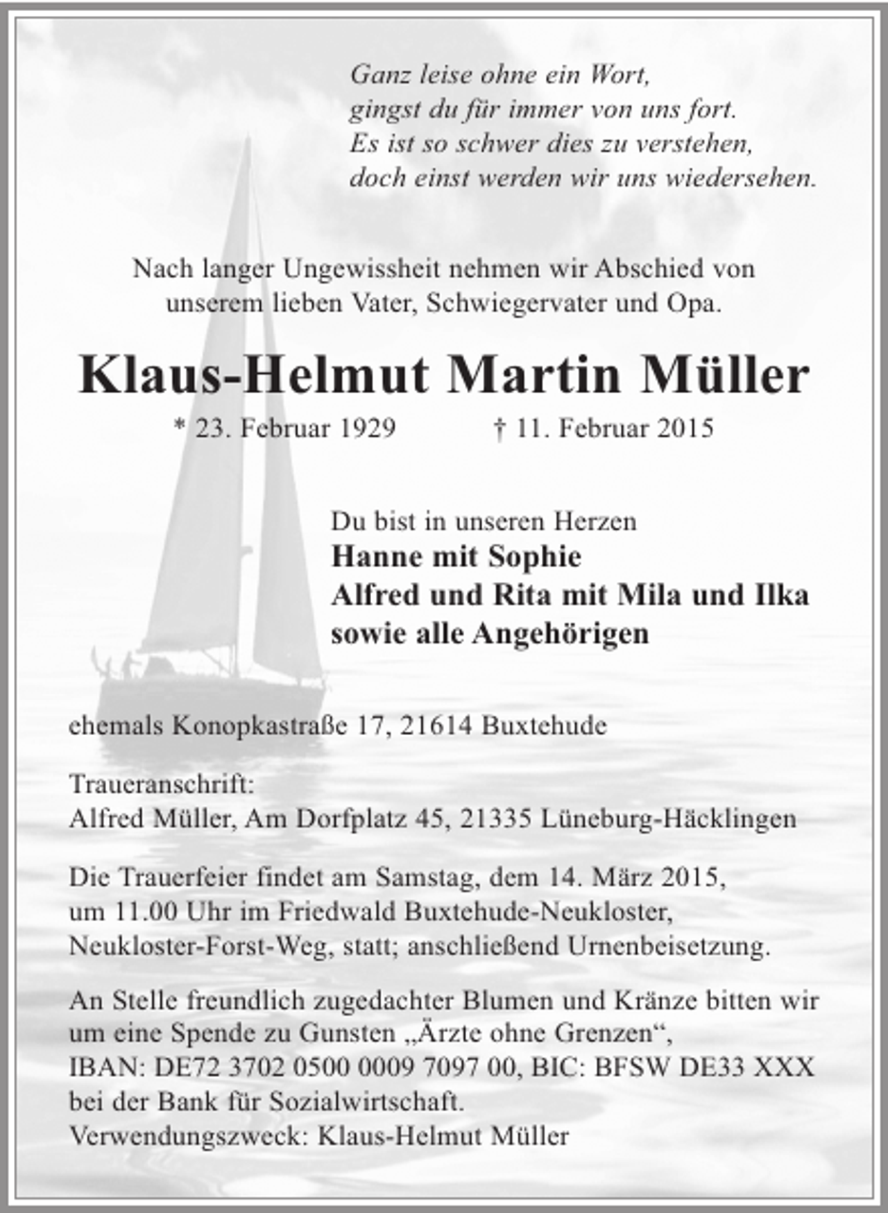 <p>Ganz leise ohne ein Wort,<br />gingst du für immer von uns fort.<br />Es ist so schwer dies zu verstehen,<br />doch einst werden wir uns wiedersehen.<br />Nach langer Ungewissheit nehmen wir Abschied von<br />unserem lieben Vater, Schwiegervater und Opa.</p><p>Klaus-Helmut Martin Müller<br />* 23. Februar 1929</p><p>† 11. Februar 2015</p><p>Du bist in unseren Herzen</p><p>Hanne mit Sophie<br />Alfred und Rita mit Mila und Ilka<br />sowie alle Angehörigen<br />ehemals Konopkastraße 17, 21614 Buxtehude<br />Traueranschrift:<br />Alfred Müller, Am Dorfplatz 45, 21335 Lüneburg-Häcklingen<br />Die Trauerfeier findet am Samstag, dem 14. März 2015,<br />um 11.00 Uhr im Friedwald Buxtehude-Neukloster,<br />Neukloster-Forst-Weg, statt; anschließend Urnenbeisetzung.<br />An Stelle freundlich zugedachter Blumen und Kränze bitten wir<br />um eine Spende zu Gunsten „Ärzte ohne Grenzen“,<br />IBAN: DE72 3702 0509 7097 00, BIC: BFSW DE33 XXX<br />bei der Bank für Sozialwirtschaft.<br />Verwendungszweck: Klaus-Helmut Müller</p>