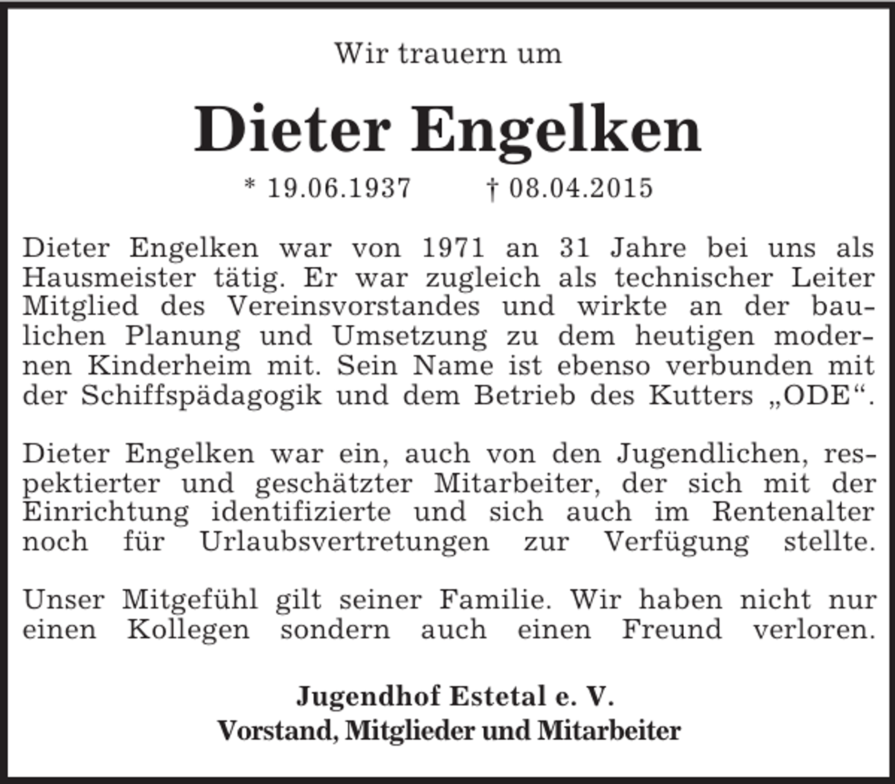<p>Wir trauern um<br />Dieter Engelken<br />* 19.06.1937 † 08.04.2015<br />Dieter Engelken war von 1971 an 31 Jahre bei uns als<br />Hausmeister tätig. Er war zugleich als technischer Leiter<br />Mitglied des Vereinsvorstandes und wirkte an der bau-<br />lichen Planung und Umsetzung zu dem heutigen moder-<br />nen Kinderheim mit. Sein Name ist ebenso verbunden mit<br />der Schiffspädagogik und dem Betrieb des Kutters „ODE“.</p>
<p>Dieter Engelken war ein, auch von den Jugendlichen, res-<br />pektierter und geschätzter Mitarbeiter, der sich mit der<br />Einrichtung identifizierte und sich auch im Rentenalter<br />noch für Urlaubsvertretungen zur Verfügung stellte.</p>
<p>Unser Mitgefühl gilt seiner Familie. Wir haben nicht nur<br />einen Kollegen sondern auch einen Freund verloren.<br />Jugendhof Estetal e. V.<br />Vorstand, Mitglieder und Mitarbeiter</p>