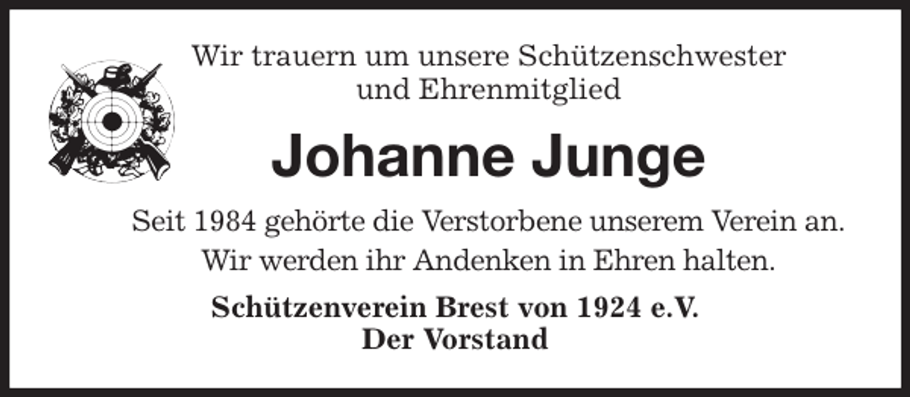 <p>Wir trauern um unsere Schützenschwester<br />und Ehrenmitglied<br />Johanne Junge<br />Seit 1984 gehörte die Verstorbene unserem Verein an.<br />Wir werden ihr Andenken in Ehren halten.<br />Schützenverein Brest von 1924 e.V.<br />Der Vorstand</p>