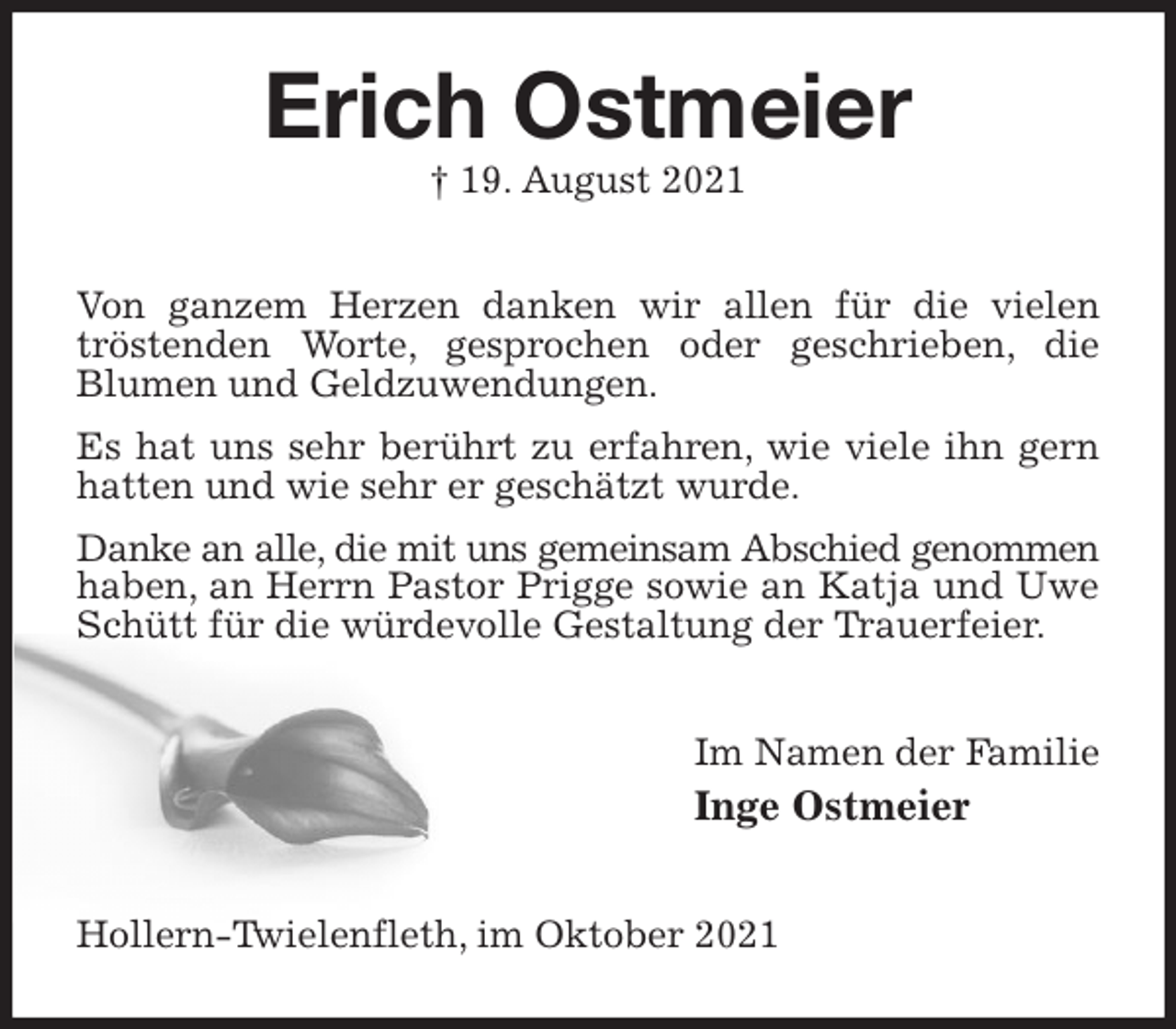 <p>Erich Ostmeier<br />† 19. August 2021<br />Von ganzem Herzen danken wir allen für die vielen tröstenden Worte, gesprochen oder geschrieben, die<br />Blumen und Geldzuwendungen.<br />Es hat uns sehr berührt zu erfahren, wie viele ihn gern hatten und wie sehr er geschätzt wurde.<br />Danke an alle, die mit uns gemeinsam Abschied genommen<br />haben, an Herrn Pastor Prigge sowie an Katja und Uwe Schütt für die würdevolle Gestaltung der Trauerfeier.<br />Im Namen der Familie<br />Inge Ostmeier<br />Hollern-Twielenfleth, im Oktober 2021</p>