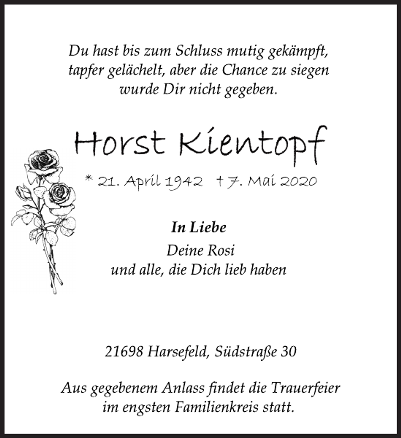 <p>Du hast bis zum Schluss mutig gekämpft,<br />tapfer gelächelt, aber die Chance zu siegen<br />wurde Dir nicht gegeben.<br />Horst Kientopf<br />* 21. April 1942 † 7. Mai 2020<br />In Liebe<br />Deine Rosi<br />und alle, die Dich lieb haben<br />21698 Harsefeld, Südstraße 30<br />Aus gegebenem Anlass findet die Trauerfeier<br />im engsten Familienkreis statt.</p>