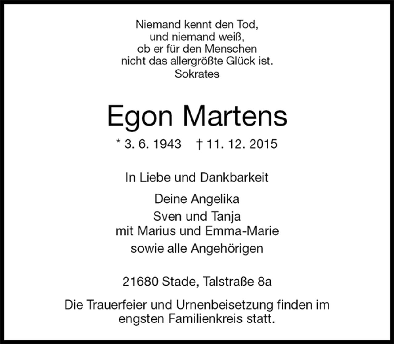 <p>Niemand kennt den Tod,<br />und niemand weiß,<br />ob er für den Menschen<br />nicht das allergrößte Glück ist.<br />Sokrates<br />Egon Martens<br />* 3. 6. 1943 † 11. 12. 2015<br />In Liebe und Dankbarkeit<br />Deine Angelika<br />Sven und Tanja<br />mit Marius und Emma-Marie<br />sowie alle Angehörigen<br />21680 Stade, Talstraße 8a<br />Die Trauerfeier und Urnenbeisetzung finden im<br />engsten Familienkreis statt.</p>
