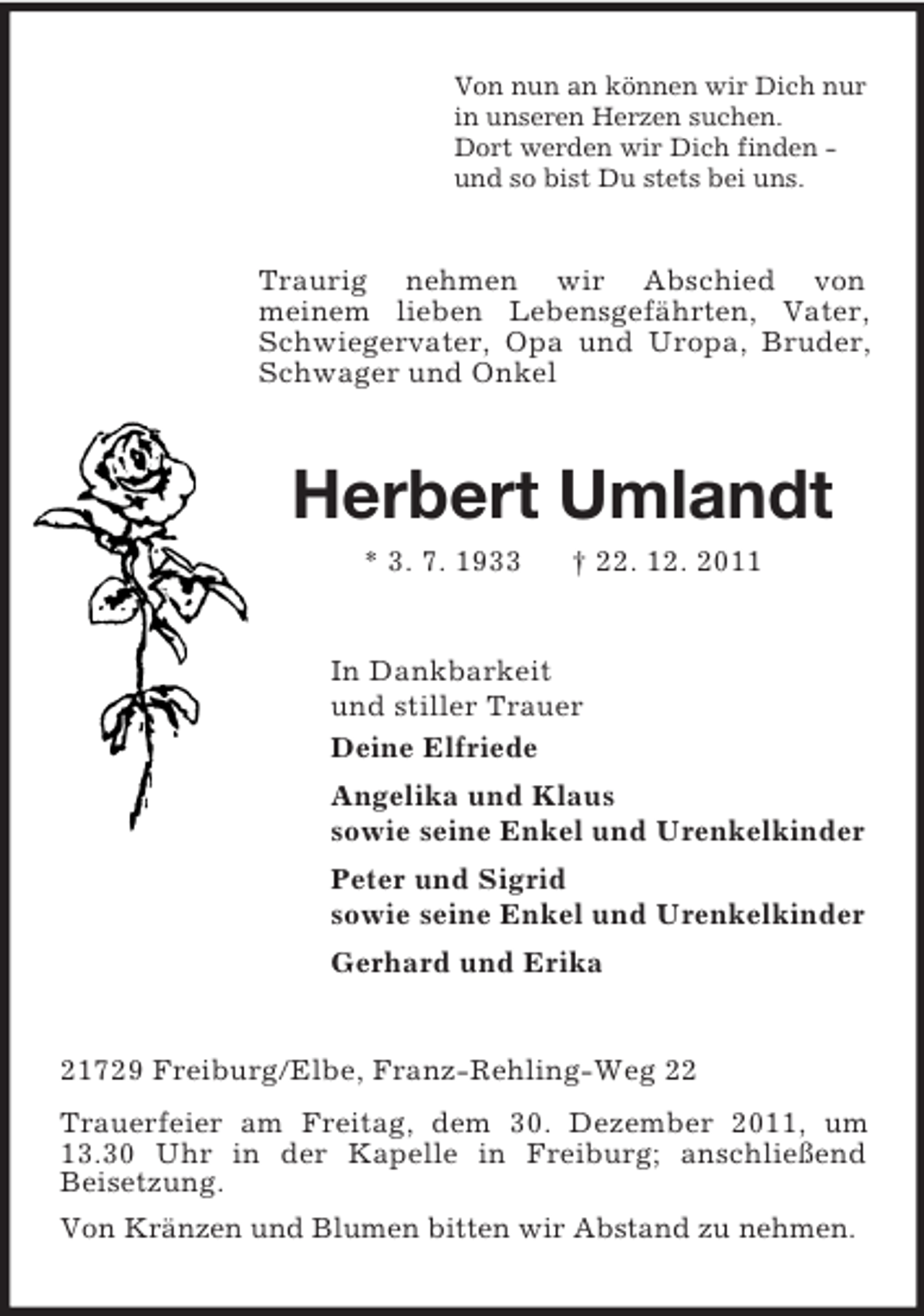 <p>Von nun an können wir Dich nur<br />in unseren Herzen suchen.<br />Dort werden wir Dich finden und so bist Du stets bei uns.</p><p>Traurig nehmen wir Abschied von<br />meinem lieben Lebensgefährten, Vater,<br />Schwiegervater, Opa und Uropa, Bruder,<br />Schwager und Onkel</p><p>Herbert Umlandt<br />* 3. 7. 1933</p><p>† 22. 12. 2011</p><p>In Dankbarkeit<br />und stiller Trauer<br />Deine Elfriede<br />Angelika und Klaus<br />sowie seine Enkel und Urenkelkinder<br />Peter und Sigrid<br />sowie seine Enkel und Urenkelkinder<br />Gerhard und Erika</p><p>21729 Freiburg/Elbe, Franz-Rehling-Weg 22<br />Trauerfeier am Freitag, dem 30. Dezember 2011, um<br />13.30 Uhr in der Kapelle in Freiburg; anschließend<br />Beisetzung.<br />Von Kränzen und Blumen bitten wir Abstand zu nehmen.</p>