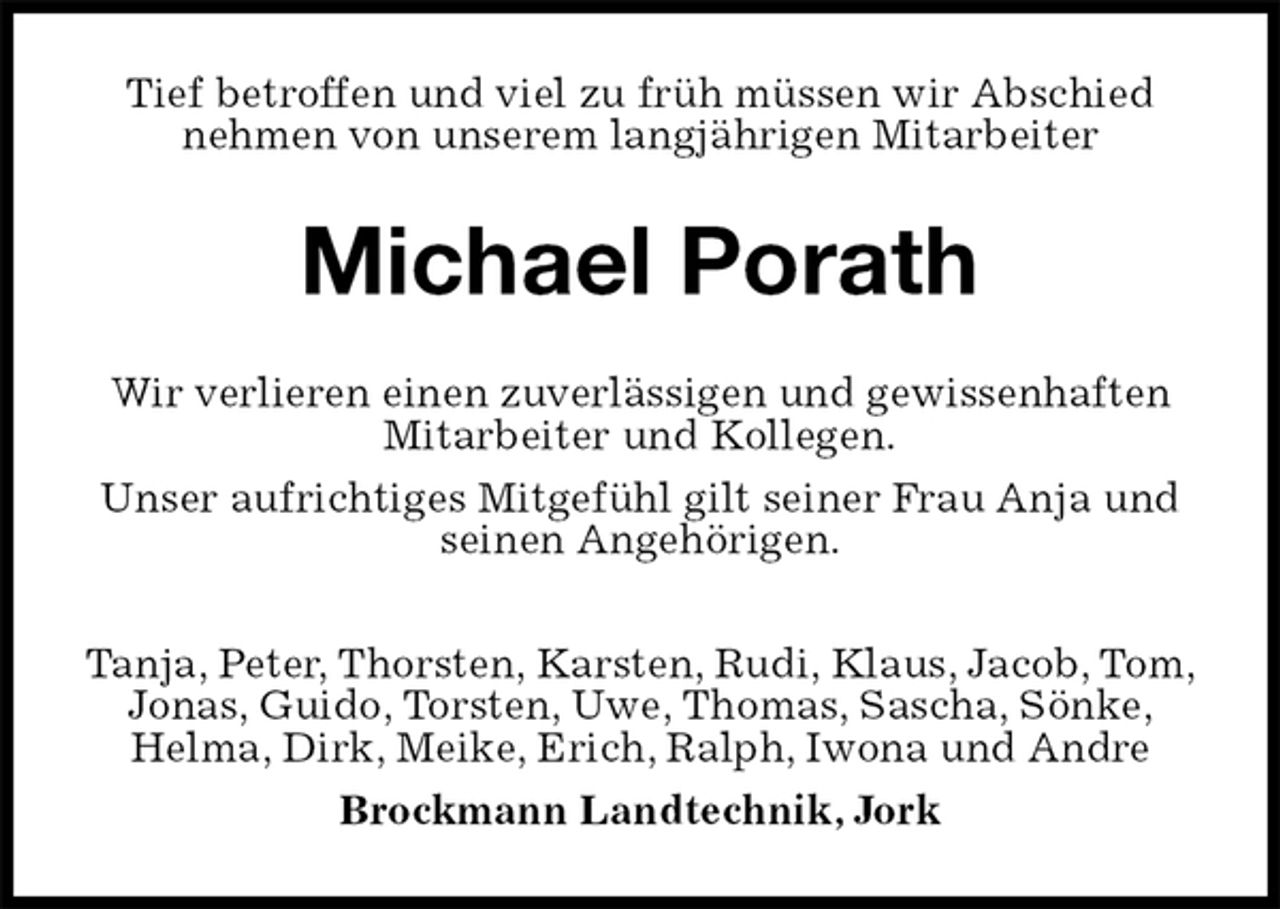 <p>Tief betroffen und viel zu früh müssen wir Abschied nehmen von unserem langjährigen Mitarbeiter<br />Michael Porath<br />Wir verlieren einen zuverlässigen und gewissenhaften Mitarbeiter und Kollegen.<br />Unser aufrichtiges Mitgefühl gilt seiner Frau Anja und seinen Angehörigen.<br />Tanja, Peter, Thorsten, Karsten, Rudi, Klaus, Jacob, Tom, Jonas, Guido, Torsten, Uwe, Thomas, Sascha, Sönke, Helma, Dirk, Meike, Erich, Ralph, Iwona und Andre<br />Brockmann Landtechnik, Jork</p>