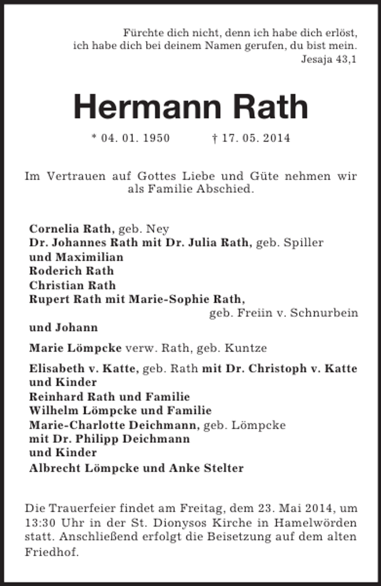 <p>Fürchte dich nicht, denn ich habe dich erlöst,<br />ich habe dich bei deinem Namen gerufen, du bist mein.<br />Jesaja 43,1<br />Hermann Rath<br />* 04. 01. 1950 † 17. 05. 2014<br />Im Vertrauen auf Gottes Liebe und Güte nehmen wir als Familie Abschied.<br />Cornelia Rath, geb. Ney<br />Dr. Johannes Rath mit Dr. Julia Rath, geb. Spiller<br />und Maximilian<br />Roderich Rath<br />Christian Rath<br />Rupert Rath mit Marie-Sophie Rath,<br />geb. Freiin v. Schnurbein<br />und Johann<br />Marie Lömpcke verw. Rath, geb. Kuntze<br />Elisabeth v. Katte, geb. Rath mit Dr. Christoph v. Katte<br />und Kinder<br />Reinhard Rath und Familie<br />Wilhelm Lömpcke und Familie<br />Marie-Charlotte Deichmann, geb. Lömpcke<br />mit Dr. Philipp Deichmann<br />und Kinder<br />Albrecht Lömpcke und Anke Stelter<br />Die Trauerfeier findet am Freitag, dem 23. Mai 2014, um 13:30 Uhr in der St. Dionysos Kirche in Hamelwörden statt. Anschließend erfolgt die Beisetzung auf dem alten Friedhof.</p>