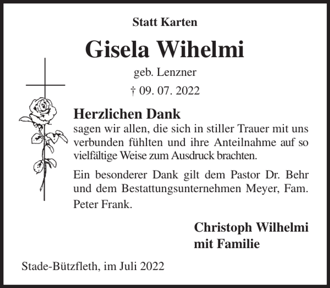 <p>Statt Karten<br />Gisela Wihelmi<br />geb. Lenzner<br />† 09. 07. 2022<br />Herzlichen Dank<br />sagen wir allen, die sich in stiller Trauer mit uns verbunden fühlten und ihre Anteilnahme auf so vielfältige Weise zum Ausdruck brachten.<br />Ein besonderer Dank gilt dem Pastor Dr. Behr<br />und dem Bestattungsunternehmen Meyer, Fam. Peter Frank.<br />Christoph Wilhelmi<br />mit Familie<br />Stade-Bützfleth, im Juli 2022</p>