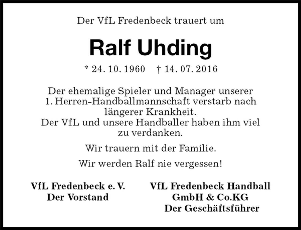 <p>Der VfL Fredenbeck trauert um<br />Ralf Uhding<br />* 24. 10. 1960 † 14. 07. 2016<br />VfL Fredenbeck e. V. VfL Fredenbeck Handball<br />Der Vorstand GmbH &amp; Co.KG<br />Der Geschäftsführer<br />Der ehemalige Spieler und Manager unserer<br />1. Herren-Handballmannschaft verstarb nach<br />längerer Krankheit.<br />Der VfL und unsere Handballer haben ihm viel<br />zu verdanken.<br />Wir trauern mit der Familie.<br />Wir werden Ralf nie vergessen!</p>