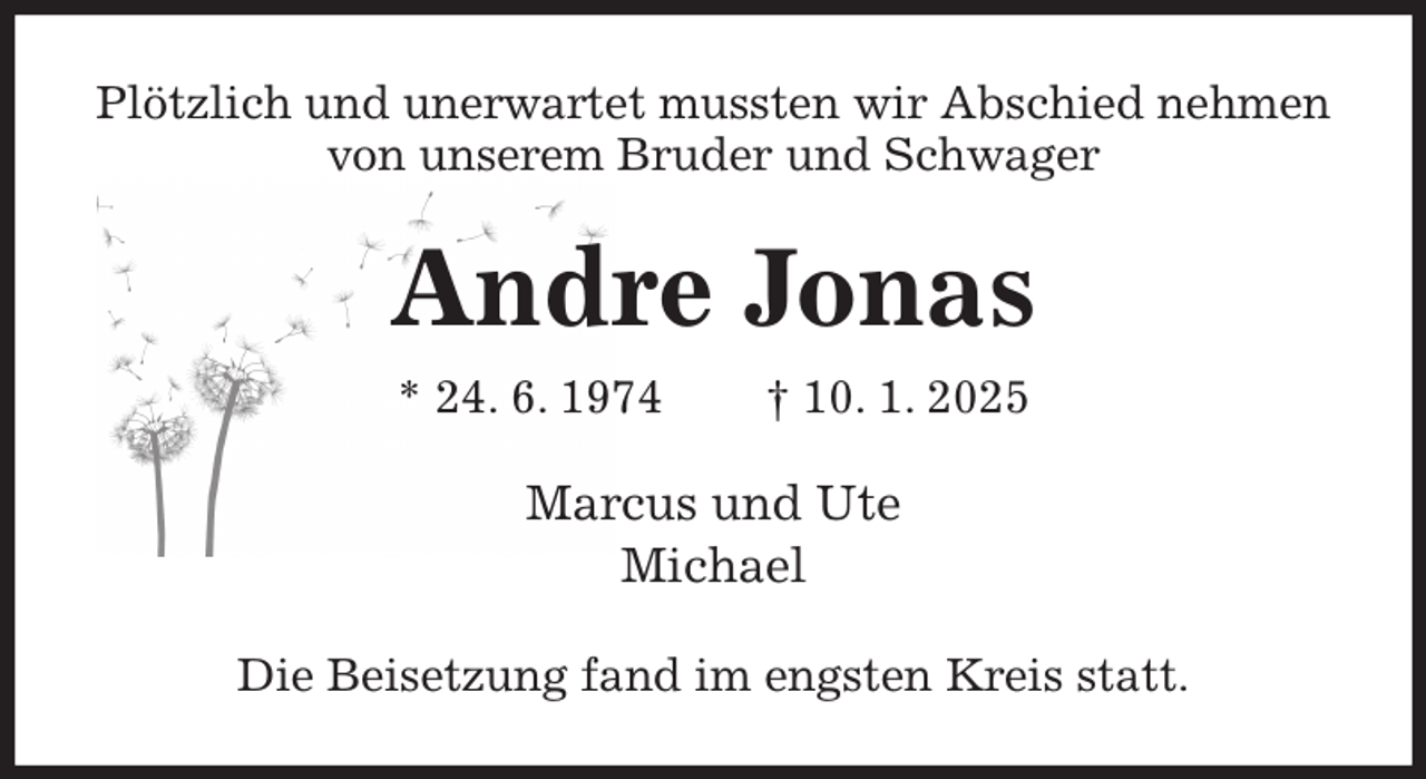 <p>Plötzlich und unerwartet mussten wir Abschied nehmen<br />von unserem Bruder und Schwager<br />Andre Jonas<br />* 24. 6. 1974 † 10. 1. 2025<br />Marcus und Ute<br />Michael<br />Die Beisetzung fand im engsten Kreis statt.</p>
