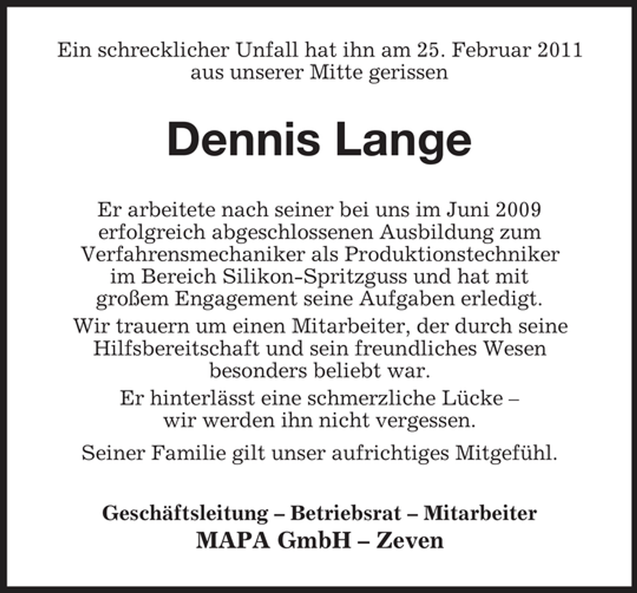 <p>Ein schrecklicher Unfall hat ihn am 25. Februar 2011 aus unserer Mitte gerissen</p><p>Dennis Lange<br />Er arbeitete nach seiner bei uns im Juni 2009 erfolgreich abgeschlossenen Ausbildung zum Verfahrensmechaniker als Produktionstechniker im Bereich Silikon-Spritzguss und hat mit großem Engagement seine Aufgaben erledigt. Wir trauern um einen Mitarbeiter, der durch seine Hilfsbereitschaft und sein freundliches Wesen besonders beliebt war. Er hinterlässt eine schmerzliche Lücke – wir werden ihn nicht vergessen. Seiner Familie gilt unser aufrichtiges Mitgefühl. Geschäftsleitung – Betriebsrat – Mitarbeiter</p><p>MAPA GmbH – Zeven</p>