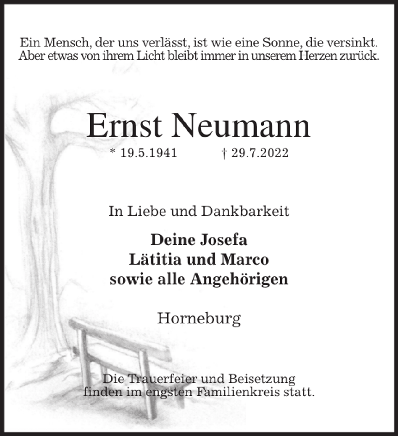 <p>Ein Mensch, der uns verlässt, ist wie eine Sonne, die versinkt.<br />Aber etwas von ihrem Licht bleibt immer in unserem Herzen zurück.<br />Ernst Neumann<br />* 19.5.1941 † 29.7.2022<br />In Liebe und Dankbarkeit<br />Deine Josefa<br />Lätitia und Marco<br />sowie alle Angehörigen</p><p>Horneburg<br />Die Trauerfeier und Beisetzung<br />finden im engsten Familienkreis statt.</p>