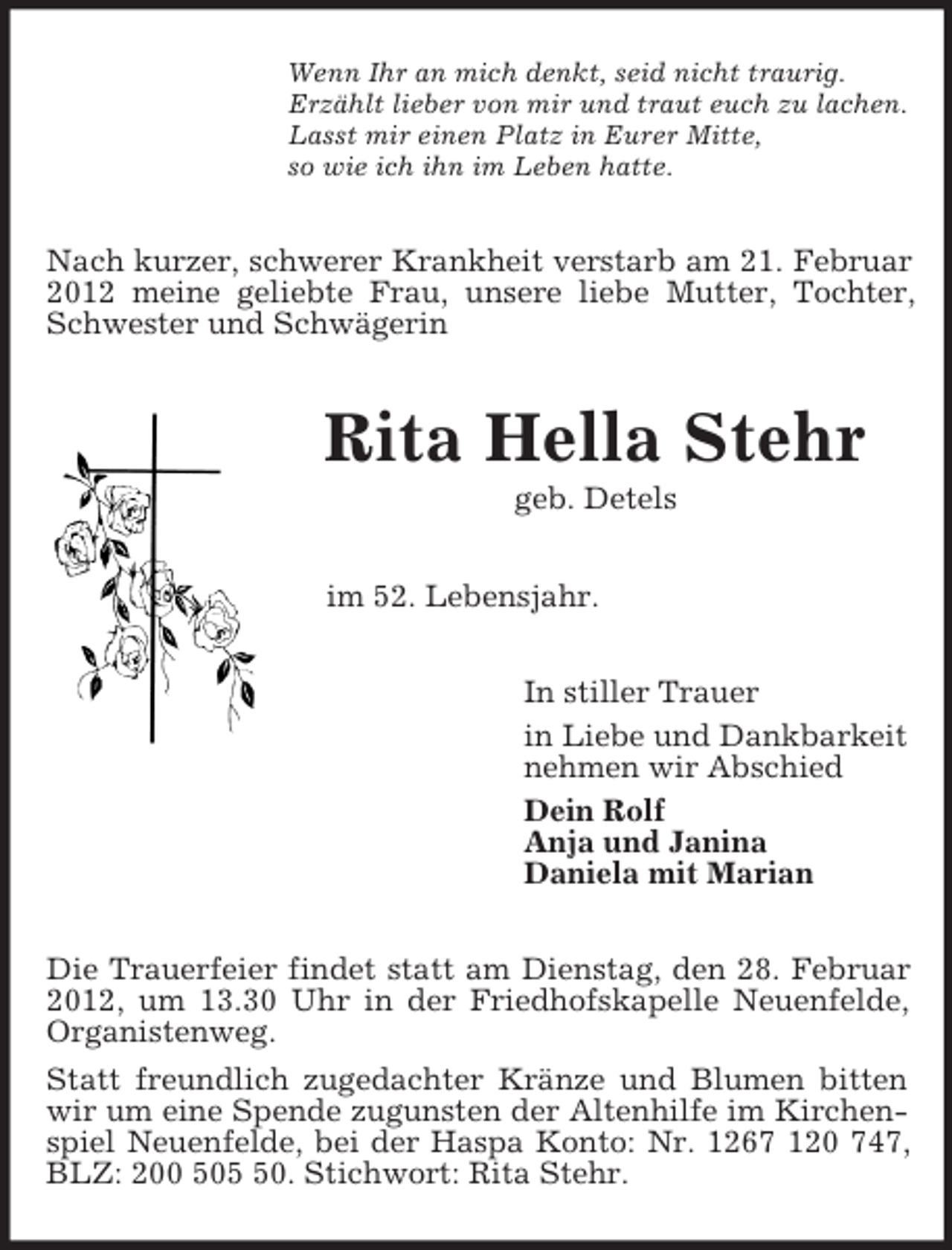 <p>Wenn Ihr an mich denkt, seid nicht traurig.<br />Erzählt lieber von mir und traut euch zu lachen.<br />Lasst mir einen Platz in Eurer Mitte,<br />so wie ich ihn im Leben hatte.<br />Nach kurzer, schwerer Krankheit verstarb am 21. Februar 2012 meine geliebte Frau, unsere liebe Mutter, Tochter, Schwester und Schwägerin<br />Rita Hella Stehr<br />geb. Detels<br />im 52. Lebensjahr.<br />In stiller Trauer<br />in Liebe und Dankbarkeit<br />nehmen wir Abschied<br />Dein Rolf<br />Anja und Janina<br />Daniela mit Marian<br />Die Trauerfeier findet statt am Dienstag, den 28. Februar 2012, um 13.30 Uhr in der Friedhofskapelle Neuenfelde, Organistenweg.<br />Statt freundlich zugedachter Kränze und Blumen bitten wir um eine Spende zugunsten der Altenhilfe im Kirchenspiel Neuenfelde, bei der Haspa Konto: Nr. 1267 120 747, BLZ: 200 505 50. Stichwort: Rita Stehr.</p>