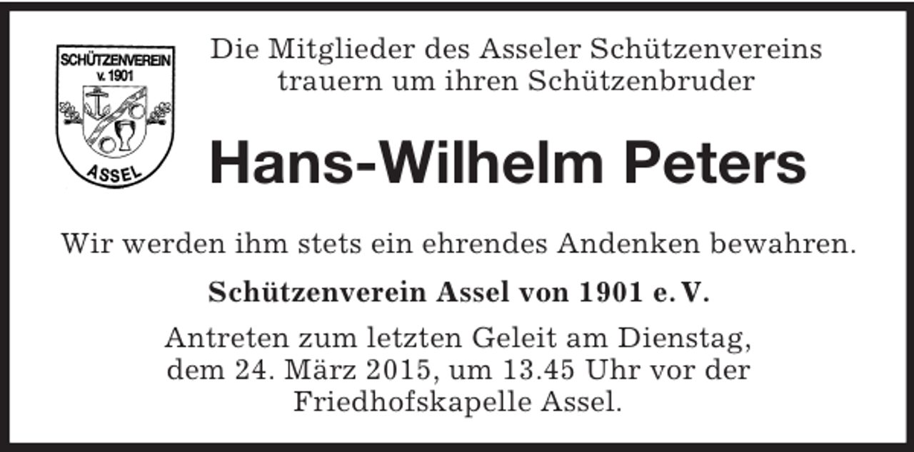 <p>Die Mitglieder des Asseler Schützenvereins<br />trauern um ihren Schützenbruder</p><p>Hans-Wilhelm Peters<br />Wir werden ihm stets ein ehrendes Andenken bewahren.<br />Schützenverein Assel von 1901 e. V.<br />Antreten zum letzten Geleit am Dienstag,<br />dem 24. März 2015, um 13.45 Uhr vor der<br />Friedhofskapelle Assel.</p>