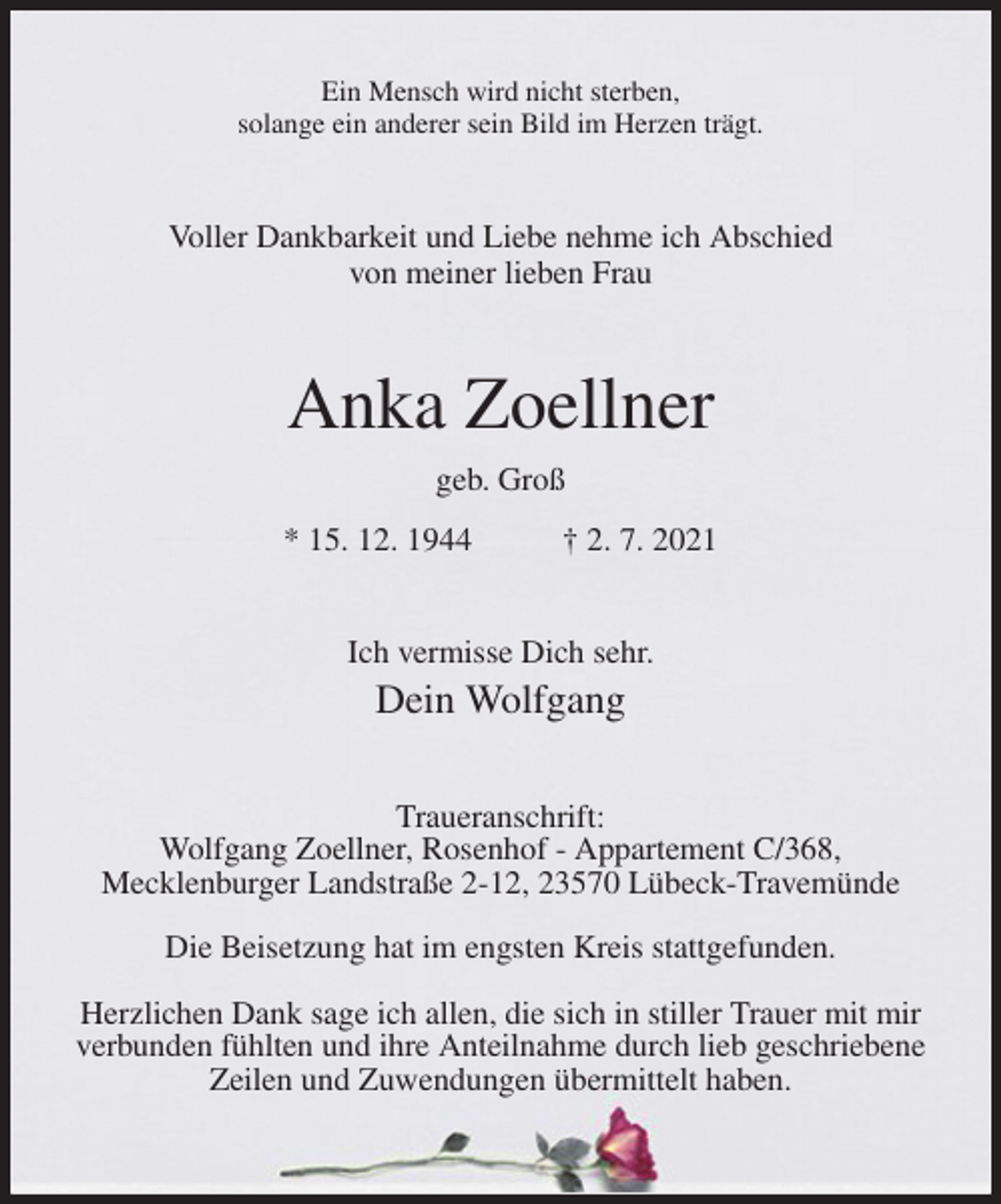 <p>Ein Mensch wird nicht sterben,<br />solange ein anderer sein Bild im Herzen trägt.<br />Voller Dankbarkeit und Liebe nehme ich Abschied<br />von meiner lieben Frau<br />Anka Zoellner<br />geb. Groß<br />* 15. 12. 1944 † 2. 7. 2021<br />Ich vermisse Dich sehr.<br />Dein Wolfgang<br />Traueranschrift:<br />Wolfgang Zoellner, Rosenhof - Appartement C/368,<br />Mecklenburger Landstraße 2-12, 23570 Lübeck-Travemünde</p>
<p>Die Beisetzung hat im engsten Kreis stattgefunden.</p>
<p>Herzlichen Dank sage ich allen, die sich in stiller Trauer mit mir verbunden fühlten und ihre Anteilnahme durch lieb geschriebene Zeilen und Zuwendungen übermittelt haben.</p>